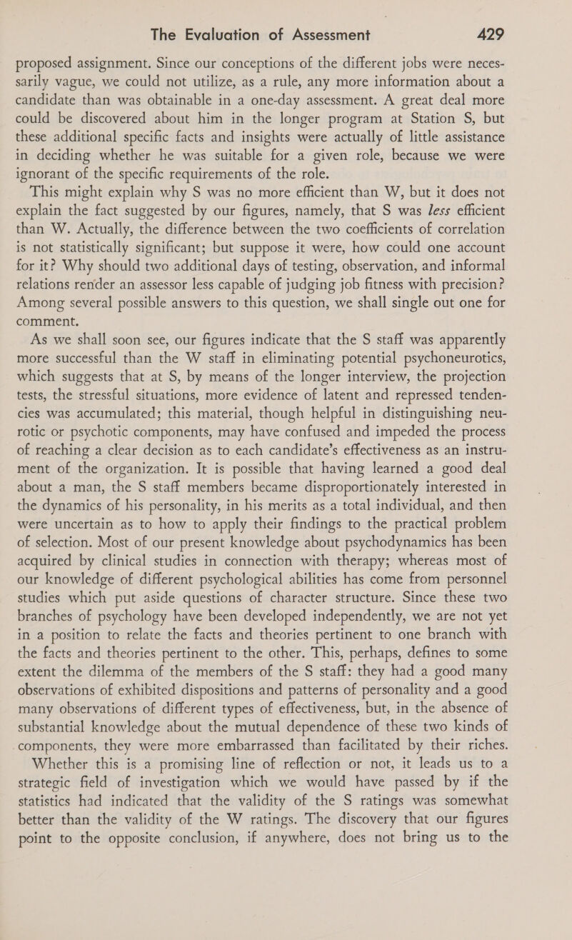 proposed assignment. Since our conceptions of the different jobs were neces- sarily vague, we could not utilize, as a rule, any more information about a candidate than was obtainable in a one-day assessment. A great deal more could be discovered about him in the longer program at Station S, but these additional specific facts and insights were actually of little assistance in deciding whether he was suitable for a given role, because we were ignorant of the specific requirements of the role. This might explain why S was no more efficient than W, but it does not explain the fact suggested by our figures, namely, that S was less efficient than W. Actually, the difference between the two coefficients of correlation is not statistically significant; but suppose it were, how could one account for it? Why should two additional days of testing, observation, and informal relations render an assessor less capable of judging job fitness with precision? Among several possible answers to this question, we shall single out one for comment. As we shall soon see, our figures indicate that the S staff was apparently more successful than the W staff in eliminating potential psychoneurotics, which suggests that at S, by means of the longer interview, the projection tests, the stressful situations, more evidence of latent and repressed tenden- cies was accumulated; this material, though helpful in distinguishing neu- rotic or psychotic components, may have confused and impeded the process of reaching a clear decision as to each candidate’s effectiveness as an instru- ment of the organization. It is possible that having learned a good deal about a man, the S staff members became disproportionately interested in the dynamics of his personality, in his merits as a total individual, and then were uncertain as to how to apply their findings to the practical problem of selection. Most of our present knowledge about psychodynamics has been acquired by clinical studies in connection with therapy; whereas most of our knowledge of different psychological abilities has come from personnel studies which put aside questions of character structure. Since these two branches of psychology have been developed independently, we are not yet in a position to relate the facts and theories pertinent to one branch with the facts and theories pertinent to the other. This, perhaps, defines to some extent the dilemma of the members of the S staff: they had a good many observations of exhibited dispositions and patterns of personality and a good many observations of different types of effectiveness, but, in the absence of substantial knowledge about the mutual dependence of these two kinds of components, they were more embarrassed than facilitated by their riches. Whether this is a promising line of reflection or not, it leads us to a strategic field of investigation which we would have passed by if the statistics had indicated that the validity of the S ratings was somewhat better than the validity of the W ratings. The discovery that our figures point to the opposite conclusion, if anywhere, does not bring us to the
