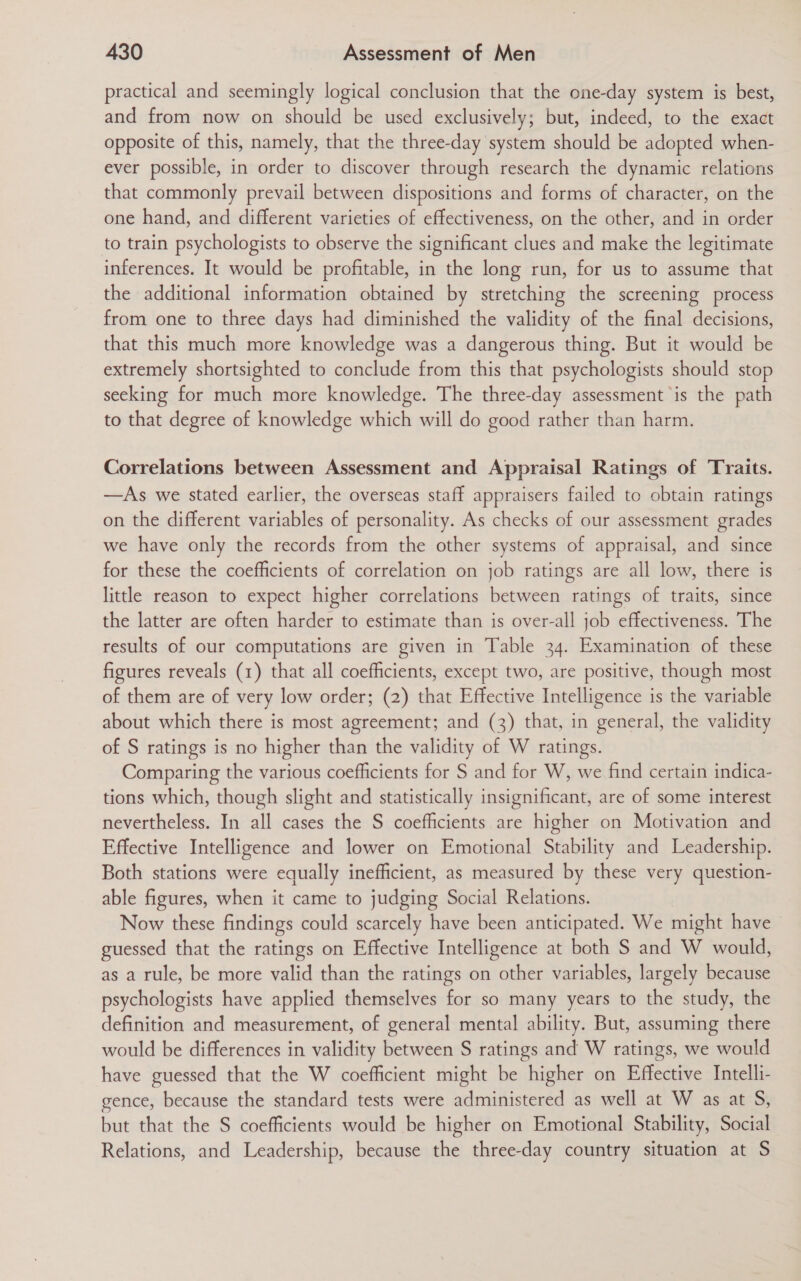 practical and seemingly logical conclusion that the one-day system is best, and from now on should be used exclusively; but, indeed, to the exact opposite of this, namely, that the three-day system should be adopted when- ever possible, in order to discover through research the dynamic relations that commonly prevail between dispositions and forms of character, on the one hand, and different varieties of effectiveness, on the other, and in order to train psychologists to observe the significant clues and make the legitimate inferences. It would be profitable, in the long run, for us to assume that the additional information obtained by stretching the screening process from one to three days had diminished the validity of the final decisions, that this much more knowledge was a dangerous thing. But it would be extremely shortsighted to conclude from this that psychologists should stop seeking for much more knowledge. The three-day assessment is the path to that degree of knowledge which will do good rather than harm. Correlations between Assessment and Appraisal Ratings of Traits. —As we stated earlier, the overseas staff appraisers failed to obtain ratings on the different variables of personality. As checks of our assessment grades we have only the records from the other systems of appraisal, and since for these the coefficients of correlation on job ratings are all low, there is little reason to expect higher correlations between ratings of traits, since the latter are often harder to estimate than is over-all job effectiveness. The results of our computations are given in Table 34. Examination of these figures reveals (1) that all coefficients, except two, are positive, though most of them are of very low order; (2) that Effective Intelligence is the variable about which there is most agreement; and (3) that, in general, the validity of S ratings is no higher than the validity of W ratings. Comparing the various coefficients for S and for W, we find certain indica- tions which, though slight and statistically insignificant, are of some interest nevertheless. In all cases the S coefficients are higher on Motivation and Effective Intelligence and lower on Emotional Stability and Leadership. Both stations were equally inefficient, as measured by these very question- able figures, when it came to judging Social Relations. Now these findings could scarcely have been anticipated. We might have - guessed that the ratings on Effective Intelligence at both S and W would, as a rule, be more valid than the ratings on other variables, largely because psychologists have applied themselves for so many years to the study, the definition and measurement, of general mental ability. But, assuming there would be differences in validity between S ratings and W ratings, we would have guessed that the W coefficient might be higher on Effective Intelli- gence, because the standard tests were administered as well at W as at S, but that the S coefficients would be higher on Emotional Stability, Social Relations, and Leadership, because the three-day country situation at S