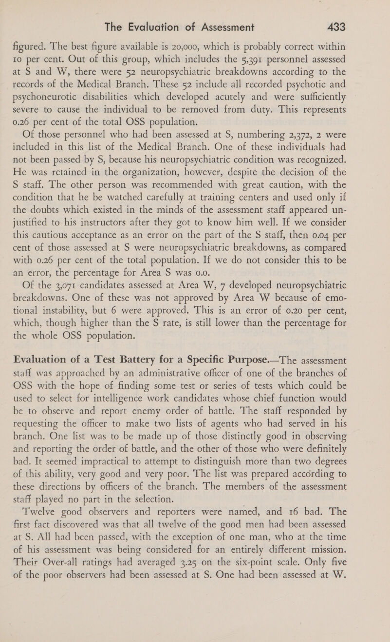 figured. The best figure available is 20,000, which is probably correct within 10 per cent. Out of this group, which includes the 5,391 personnel assessed at S and W, there were 52 neuropsychiatric breakdowns according to the records of the Medical Branch. These 52 include all recorded psychotic and psychoneurotic disabilities which developed acutely and were sufficiently severe to cause the individual to be removed from duty. This represents 0.26 per cent of the total OSS population. Of those personnel who had been assessed at S, numbering 2,372, 2 were included in this list of the Medical Branch. One of these individuals had not been passed by S, because his neuropsychiatric condition was recognized. He was retained in the organization, however, despite the decision of the S staff. The other person was recommended with great caution, with the condition that he be watched carefully at training centers and used only if the doubts which existed in the minds of the assessment staff appeared un- justified to his instructors after they got to know him well. If we consider this cautious acceptance as an error on the part of the S staff, then 0.04 per cent of those assessed at S were neuropsychiatric breakdowns, as compared with 0.26 per cent of the total population. If we do not consider this to be an error, the percentage for Area S was 0.0. Of the 3,071 candidates assessed at Area W, 7 developed neuropsychiatric breakdowns. One of these was not approved by Area W because of emo- tional instability, but 6 were approved. This is an error of 0.20 per cent, which, though higher than the S rate, is still lower than the percentage for the whole OSS population. Evaluation of a Test Battery for a Specific Purpose.—The assessment staff was approached by an administrative officer of one of the branches of OSS with the hope of finding some test or series of tests which could be used to select for intelligence work candidates whose chief function would be to observe and report enemy order of battle. The staff responded by requesting the officer to make two lists of agents who had served in his branch. One list was to be made up of those distinctly good in observing and reporting the order of battle, and the other of those who were definitely bad. It seemed impractical to attempt to distinguish more than two degrees of this ability, very good and very poor. The list was prepared according to these directions by officers of the branch. The members of the assessment staff played no part in the selection. Twelve good observers and reporters were named, and 16 bad. The first fact discovered was that all twelve of the good men had been assessed at S. All had been passed, with the exception of one man, who at the time of his assessment was being considered for an entirely different mission. Their Over-all ratings had averaged 3.25 on the six-point scale. Only five of the poor observers had been assessed at S. One had been assessed at W.