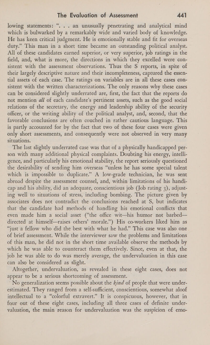 ce - lowing statements: “. . . an unusually penetrating and analytical mind which is bulwarked by a remarkably wide and varied body of knowledge. He has keen critical judgment. He is emotionally stable and fit for overseas duty.” This man in a short time became an outstanding political analyst. All of these candidates earned superior, or very superior, job ratings in the field, and, what is more, the directions in which they excelled were con- sistent with the assessment observations. Thus the S reports, in spite of their largely descriptive nature and their incompleteness, captured the essen- tial assets of each case. The ratings on variables are in all these cases con- sistent with the written characterizations. The only reasons why these cases can be considered slightly underrated are, first, the fact that the reports do not mention all of each candidate’s pertinent assets, such as the good social relations of the secretary, the energy and leadership ability of the security officer, or the writing ability of the political analyst, and, second, that the favorable conclusions are often couched in rather cautious language. This is partly accounted for by the fact that two of these four cases were given only short assessments, and consequently were not observed in very many situations. ; The last slightly underrated case was that of a physically handicapped per- son with many additional physical complaints. Doubting his energy, intelli- gence, and particularly his emotional stability, the report seriously questioned the desirability of sending him overseas “unless he has some special talent which is impossible to duplicate.’ A low-grade technician, he was sent abroad despite the assessment counsel, and, within limitations of his handi- cap and his ability, did an adequate, conscientious job (Job rating 3), adjust- ing well to situations of stress, including bombing. The picture given by associates does not contradict the conclusions reached at S, but indicates that the candidate had methods of handling his emotional conflicts that even made him a social asset (“the office wit—his humor not barbed— directed at himself—raises others’ morale.”) His co-workers liked him as “just a fellow who did the best with what he had.” This case was also one. of brief assessment. While the interviewer saw the problems and limitations of this man, he did not in the short time available observe the methods by which he was able to counteract them effectively. Since, even at that, the job he was able to do was merely average, the undervaluation in this case can also be considered as slight. Altogether, undervaluation, as revealed in these eight cases, does not appear to be a serious shortcoming of assessment. No generalization seems possible about the kind of people that were under- estimated. They ranged from a self-sufficient, conscientious, somewhat aloof intellectual to a “colorful extravert.” It is conspicuous, however, that in four out of these eight cases, including all three cases of definite under- valuation, the main reason for undervaluation was the suspicion of emo-