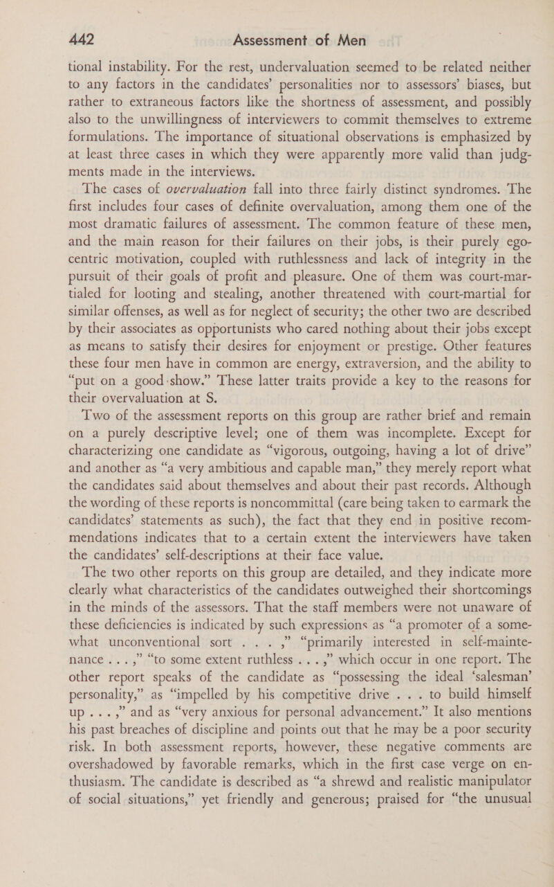 tional instability. For the rest, undervaluation seemed to be related neither to any factors in the candidates’ personalities nor to assessors’ biases, but rather to extraneous factors like the shortness of assessment, and possibly also to the unwillingness of interviewers to commit themselves to extreme formulations. The importance of situational observations is emphasized by at least three cases in which they were apparently more valid than judg- ments made in the interviews. The cases of overvaluation fall into three fairly distinct syndromes. The first includes four cases of definite overvaluation, among them one of the most dramatic failures of assessment. The common feature of these men, and the main reason for their failures on their jobs, is their purely ego- centric motivation, coupled with ruthlessness and lack of integrity in the pursuit of their goals of profit and pleasure. One of them was court-mar- tialed for looting and stealing, another threatened with court-martial for similar offenses, as well as for neglect of security; the other two are described by their associates as opportunists who cared nothing about their jobs except as means to satisfy their desires for enjoyment or prestige. Other features these four men have in common are energy, extraversion, and the ability to “put on a good:show.” These latter traits provide a key to the reasons for their overvaluation at S. Two of the assessment reports on this group are rather brief and remain on a purely descriptive level; one of them was incomplete. Except for characterizing one candidate as “vigorous, outgoing, having a lot of drive” and another as “a very ambitious and capable man,” they merely report what the candidates said about themselves and about their past records. Although the wording of these reports is noncommittal (care being taken to earmark the candidates’ statements as such), the fact that they end in positive recom- mendations indicates that to a certain extent the interviewers have taken the candidates’ self-descriptions at their face value. The two other reports on this group are detailed, and they indicate more clearly what characteristics of the candidates outweighed their shortcomings in the minds of the assessors. That the staff members were not unaware of these deficiencies is indicated by such expressions as “a promoter of a some- what unconventional sort . .. ,” “primarily interested in self-mainte- nance ...,” “to some extent ruthless ...,” which occur in one report. The other report speaks of the candidate as “possessing the ideal ‘salesman’ personality,” as “impelled by his competitive drive . . . to build himself up..., and as “very anxious for personal advancement.” It also mentions his past breaches of discipline and points out that he may be a poor security risk. In both assessment reports, however, these negative comments are overshadowed by favorable remarks, which in the first case verge on en- thusiasm. The candidate is described as “a shrewd and realistic manipulator of social situations,” yet friendly and generous; praised for “the unusual