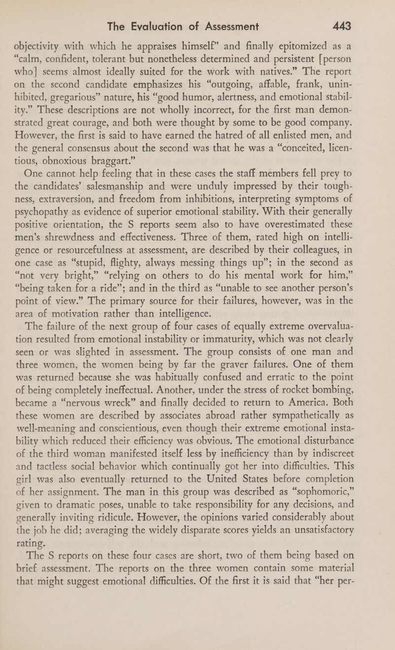 _ objectivity with which he appraises himself” and finally epitomized as a “calm, confident, tolerant but nonetheless determined and persistent [person who] seems almost ideally suited for the work with natives.” The report on the second candidate emphasizes his “outgoing, affable, frank, unin- hibited, gregarious” nature, his “good humor, alertness, and emotional stabil- ity.” These descriptions are not wholly incorrect, for the first man demon- strated great courage, and both were thought by some to be good company. However, the first is said to have earned the hatred of all enlisted men, and the general consensus about the second was that he was a “conceited, licen- tious, obnoxious braggart.” One cannot help feeling that in these cases the staff members fell prey to the candidates’ salesmanship and were unduly impressed by their tough- ness, extraversion, and freedom from inhibitions, interpreting symptoms of psychopathy as evidence of superior emotional stability. With their generally positive orientation, the S reports seem also to have overestimated these men’s shrewdness and effectiveness. Three of them, rated high on intelli- gence or resourcefulness at assessment, are described by their colleagues, in one case as “stupid, flighty, always messing things up”; in the second as “not very bright,” “relying on others to do his mental work for him,” “being taken for a ride”; and in the third as “unable to see another person’s point of view.” The primary source for their failures, however, was in the area of motivation rather than intelligence. The failure of the next group of four cases of equally extreme overvalua- tion resulted from emotional instability or immaturity, which was not clearly seen or was slighted in assessment. The group consists of one man and three women, the women being by far the graver failures. One of them was returned because she was habitually confused and erratic to the point of being completely ineffectual. Another, under the stress of rocket bombing, became a “nervous wreck” and finally decided to return to America. Both these women are described by associates abroad rather sympathetically as well-meaning and conscientious, even though their extreme emotional insta- bility which reduced their efficiency was obvious. The emotional disturbance of the third woman manifested itself less by inefficiency than by indiscreet and tactless social behavior which continually got her into difficulties. This girl was also eventually returned to the United States before completion of her assignment. The man in this group was described as “sophomoric,” given to dramatic poses, unable to take responsibility for any decisions, and generally inviting ridicule. However, the opinions varied considerably about the job he did; averaging the widely disparate scores yields an unsatisfactory rating. The S reports on these four cases are short, two of them being based on brief assessment. The reports on the three women contain some material that might suggest emotional difficulties. Of the first it is said that “her per-