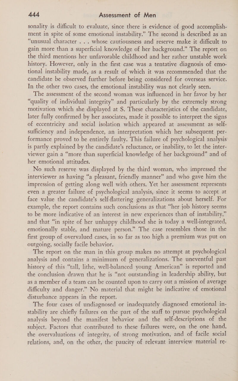 sonality is difficult to evaluate, since there is evidence of good accomplish- ment in spite of some emotional instability.” The second is described as an “unusual character . . . whose cautiousness and reserve make it difficult to gain more than a superficial knowledge of her background.” The report on the third mentions her unfavorable childhood and her rather unstable work history. However, only in the first case was a tentative diagnosis of emo- tional instability made, as a result of which it was recommended that the candidate be observed further before being considered for overseas service. In the other two cases, the emotional instability was not clearly seen. The assessment of the second woman was influenced in her favor by her “quality of individual integrity” and particularly by the extremely strong motivation which she displayed at S. These characteristics of the candidate, later fully confirmed by her associates, made it possible to interpret the signs of eccentricity and social isolation which appeared at assessment as self- sufficiency and independence, an interpretation which her subsequent per- formance proved to be entirely faulty. This failure of psychological analysis is partly explained by the candidate’s reluctance, or inability, to let the inter- viewer gain a “more than superficial knowledge of her background” and of her emotional attitudes. No such reserve was displayed by the third woman, who impressed the interviewer as having “a pleasant, friendly manner” and who gave him the impression of getting along well with others. Yet her assessment represents even a greater failure of psychological analysis, since it seems to accept at face value the candidate’s self-flattering generalizations about herself. For example, the report contains such conclusions as that “her job history seems to be more indicative of an interest in new experiences than of instability,” and that “in spite of her unhappy childhood she is today a well-integrated, emotionally stable, and mature person.” The case resembles those in the first group of overvalued cases, in so far as too high a premium was put on outgoing, socially facile behavior. The report on the man in this group makes no attempt at psychological analysis and contains a minimum of generalizations. The uneventful past history of this “tall, lithe, well-balanced young American” is reported and the conclusion drawn that he is “not outstanding in leadership ability, but as a member of a team can be counted upon to carry out a mission of average difficulty and danger.” No material that might be indicative of emotional disturbance appears in the report. The four cases of undiagnosed or inadequately diagnosed emotional in- stability are chiefly failures on the part of the staff to pursue psychological analysis beyond the manifest behavior and the self-descriptions of the subject. Factors that contributed to these failures were, on the one hand, the overvaluations of integrity, of strong motivation, and of facile social relations, and, on the other, the paucity of relevant interview material re-