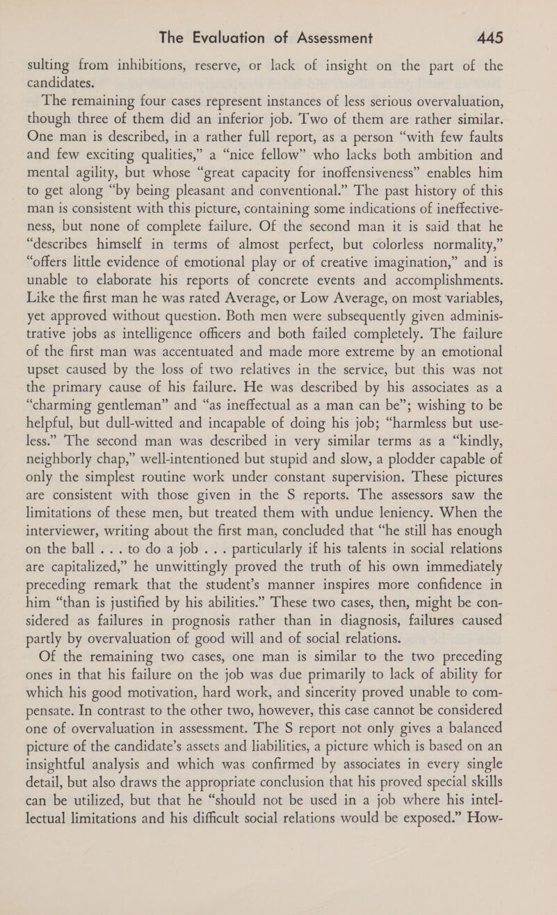 sulting from inhibitions, reserve, or lack of insight on the part of the candidates. The remaining four cases represent instances of less serious overvaluation, though three of them did an inferior job. Two of them are rather similar. One man is described, in a rather full report, as a person “with few faults and few exciting qualities,” a “nice fellow” who lacks both ambition and mental agility, but whose “great capacity for inoffensiveness” enables him to get along “by being pleasant and conventional.” The past history of this man is consistent with this picture, containing some indications of ineffective- ness, but none of complete failure. Of the second man it is said that he “describes himself in terms of almost perfect, but colorless normality,” “offers little evidence of emotional play or of creative imagination,” and is unable to elaborate his reports of concrete events and accomplishments. Like the first man he was rated Average, or Low Average, on most variables, yet approved without question. Both men were subsequently given adminis- trative jobs as intelligence officers and both failed completely. The failure of the first man was accentuated and made more extreme by an emotional upset caused by the loss of two relatives in the service, but this was not the primary cause of his failure. He was described by his associates as a “charming gentleman” and “as ineffectual as a man can be”; wishing to be helpful, but dull-witted and incapable of doing his job; “harmless but use- less.” ‘The second man was described in very similar terms as a “kindly, neighborly chap,” well-intentioned but stupid and slow, a plodder capable of only the simplest routine work under constant supervision. These pictures are consistent with those given in the S reports. The assessors saw the limitations of these men, but treated them with undue leniency. When the interviewer, writing about the first man, concluded that “he still has enough on the ball... to do a job... particularly if his talents in social relations are capitalized,” he unwittingly proved the truth of his own immediately preceding remark that the student’s manner inspires more confidence in him “than is justified by his abilities.” These two cases, then, might be con- sidered as failures in prognosis rather than in diagnosis, failures caused partly by overvaluation of good will and of social relations. Of the remaining two cases, one man is similar to the two preceding ones in that his failure on the job was due primarily to lack of ability for which his good motivation, hard work, and sincerity proved unable to com- pensate. In contrast to the other two, however, this case cannot be considered one of overvaluation in assessment. The S report not only gives a balanced picture of the candidate’s assets and liabilities, a picture which is based on an insightful analysis and which was confirmed by associates in every single detail, but also draws the appropriate conclusion that his proved special skills can be utilized, but that he “should not be used in a job where his intel- lectual limitations and his difficult social relations would be exposed.” How-