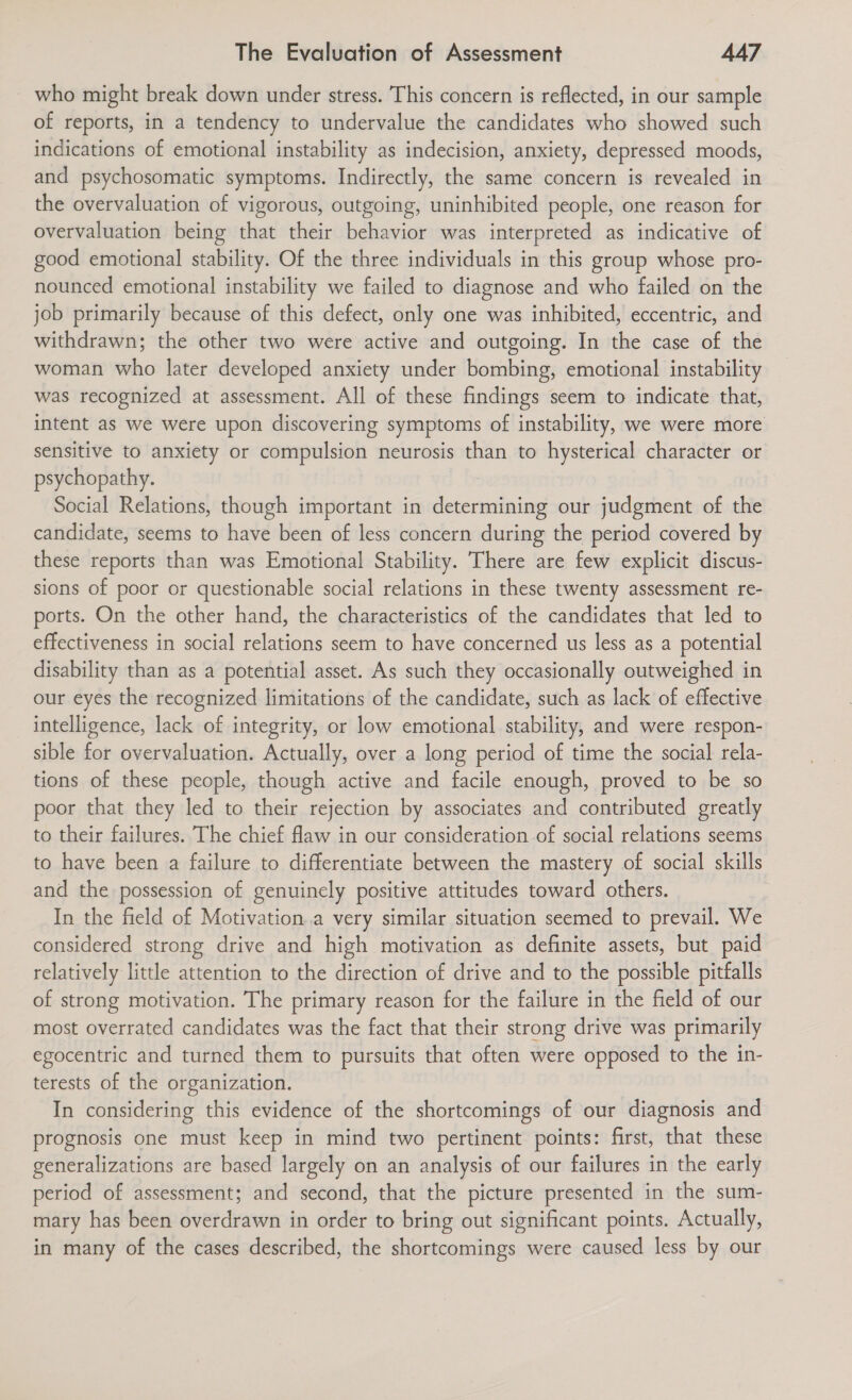 _ who might break down under stress. This concern is reflected, in our sample of reports, in a tendency to undervalue the candidates who showed such indications of emotional instability as indecision, anxiety, depressed moods, and psychosomatic symptoms. Indirectly, the same concern is revealed in the overvaluation of vigorous, outgoing, uninhibited people, one reason for overvaluation being that their behavior was interpreted as indicative of good emotional stability. Of the three individuals in this group whose pro- nounced emotional instability we failed to diagnose and who failed on the job primarily because of this defect, only one was inhibited, eccentric, and withdrawn; the other two were active and outgoing. In the case of the woman who later developed anxiety under bombing, emotional instability was recognized at assessment. All of these findings seem to indicate that, intent as we were upon discovering symptoms of instability, we were more sensitive to anxiety or compulsion neurosis than to hysterical character or psychopathy. Social Relations, though important in determining our judgment of the candidate, seems to have been of less concern during the period covered by these reports than was Emotional Stability. There are few explicit discus- sions of poor or questionable social relations in these twenty assessment re- ports. On the other hand, the characteristics of the candidates that led to effectiveness in social relations seem to have concerned us less as a potential disability than as a potential asset. As such they occasionally outweighed in our eyes the recognized limitations of the candidate, such as lack of effective intelligence, lack of integrity, or low emotional stability, and were respon- sible for overvaluation. Actually, over a long period of time the social rela- tions of these people, though active and facile enough, proved to be so poor that they led to their rejection by associates and contributed greatly to their failures. The chief flaw in our consideration of social relations seems to have been a failure to differentiate between the mastery of social skills and the possession of genuinely positive attitudes toward others. In the field of Motivation.a very similar situation seemed to prevail. We considered strong drive and high motivation as definite assets, but paid relatively little attention to the direction of drive and to the possible pitfalls of strong motivation. The primary reason for the failure in the field of our most overrated candidates was the fact that their strong drive was primarily egocentric and turned them to pursuits that often were opposed to the in- terests of the organization. In considering this evidence of the shortcomings of our diagnosis and prognosis one must keep in mind two pertinent points: first, that these generalizations are based largely on an analysis of our failures in the early period of assessment; and second, that the picture presented in the sum- mary has been overdrawn in order to bring out significant points. Actually, in many of the cases described, the shortcomings were caused less by our