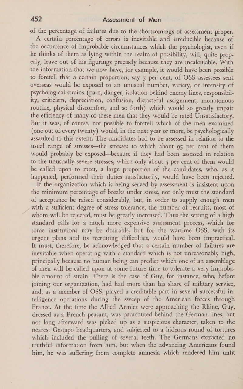 of the percentage of failures due to the shortcomings of assessment proper. A certain percentage of errors is inevitable and irreducible because of the occurrence of improbable circumstances which the psychologist, even if he thinks of them as lying within the realm of possibility, will, quite prop- erly, leave out of his figurings precisely because they are incalculable. With the information that we now have, for example, it would have been possible to foretell that a certain proportion, say 5 per cent, of OSS assessees sent overseas would be exposed to an unusual number, variety, or intensity of psychological strains (pain, danger, isolation behind enemy lines, responsibil- ity, criticism, depreciation, confusion, distasteful assignment, monotonous routine, physical discomfort, and so forth) which would so greatly impair the efficiency of many of these men that they would be rated Unsatisfactory. But it was, of course, not possible to foretell which of the men examined (one out of every twenty) would, in the next year or more, be psychologically assaulted to this extent. The candidates had to be assessed in relation to the usual range of stresses—the stresses to which about 95 per cent of them would probably be exposed—because if they had been assessed in relation to the unusually severe stresses, which only about 5 per cent of them would be called upon to meet, a large proportion of the candidates, who, as it happened, performed their duties satisfactorily, would have been rejected. If the organization which is being served by assessment is insistent upon the minimum percentage of breaks under stress, not only must the standard of acceptance be raised considerably, but, in order to supply enough men with a sufficient degree of stress tolerance, the number of recruits, most of whom will be rejected, must be greatly increased. Thus the setting of a high standard calls for a much more expensive assessment process, which for some institutions may be desirable, but for the wartime OSS, with its urgent plans and its recruiting difficulties, would have been impractical. It must, therefore, be acknowledged that a certain number of failures are inevitable when operating with a standard which is not unreasonably high, principally because no human being can predict which one of an assemblage of men will be called upon at some future time to tolerate a very improba- ble amount of strain. There is the case of Guy, for instance, who, before joining our organization, had had more than his share of military service, and, as a member of OSS, played a creditable part in several successful in- telligence operations during the sweep of the American forces through France. At the time the Allied Armies were approaching the Rhine, Guy, dressed as a French peasant, was parachuted behind the German lines, but not long afterward was picked up as a suspicious character, taken to the nearest Gestapo headquarters, and subjected to a hideous round of tortures which included the pulling of several teeth. The Germans extracted no truthful information from him, but when the advancing Americans found him, he was suffering from complete amnesia which rendered him unfit