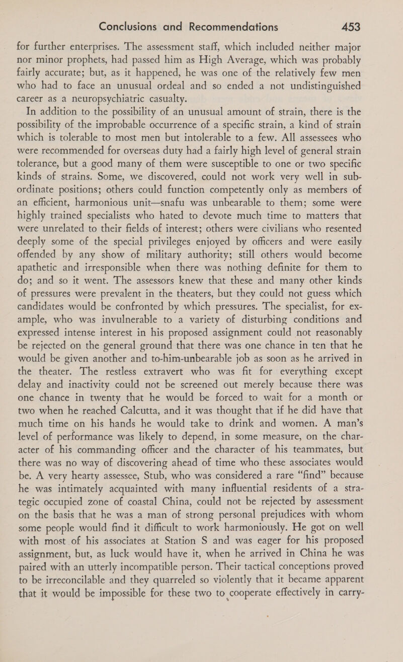 for further enterprises. The assessment staff, which included neither major nor minor prophets, had passed him as High Average, which was probably fairly accurate; but, as it happened, he was one of the relatively few men who had to face an unusual ordeal and so ended a not undistinguished career as a neuropsychiatric casualty. In addition to the possibility of an unusual amount of strain, there is the possibility of the improbable occurrence of a specific strain, a kind of strain which is tolerable to most men but intolerable to a few. All assessees who were recommended for overseas duty had a fairly high level of general strain tolerance, but a good many of them were susceptible to one or two specific kinds of strains. Some, we discovered, could not work very well in sub- ordinate positions; others could function competently only as members of an efficient, harmonious unit—snafu was unbearable to them; some were highly trained specialists who hated to devote much time to matters that were unrelated to their fields of interest; others were civilians who resented deeply some of the special privileges enjoyed by officers and were easily offended by any show of military authority; still others would become apathetic and irresponsible when there was nothing definite for them to do; and so it went. The assessors knew that these and many other kinds of pressures were prevalent in the theaters, but they could not guess which candidates would be confronted by which pressures. The specialist, for ex- ample, who was invulnerable to a variety of disturbing conditions and expressed intense interest in his proposed assignment could not reasonably be rejected on the general ground that there was one chance in ten that he would be given another and to-him-unbearable job as soon as he arrived in the theater. The restless extravert who was fit for everything except delay and inactivity could not be screened out merely because there was one chance in twenty that he would be forced to wait for a month or two when he reached Calcutta, and it was thought that if he did have that much time on his hands he would take to drink and women. A man’s level of performance was likely to depend, in some measure, on the char- acter of his commanding officer and the character of his teammates, but there was no way of discovering ahead of time who these associates would be. A very hearty assessee, Stub, who was considered a rare “find” because he was intimately acquainted with many influential residents of a stra- tegic occupied zone of coastal China, could not be rejected by assessment on the basis that he was a man of strong personal prejudices with whom some people would find it difficult to work harmoniously. He got on well with most of his associates at Station S and was eager for his proposed assignment, but, as luck would have it, when he arrived in China he was paired with an utterly incompatible person. Their tactical conceptions proved to be irreconcilable and they quarreled so violently that it became apparent that it would be impossible for these two to cooperate effectively in carry-