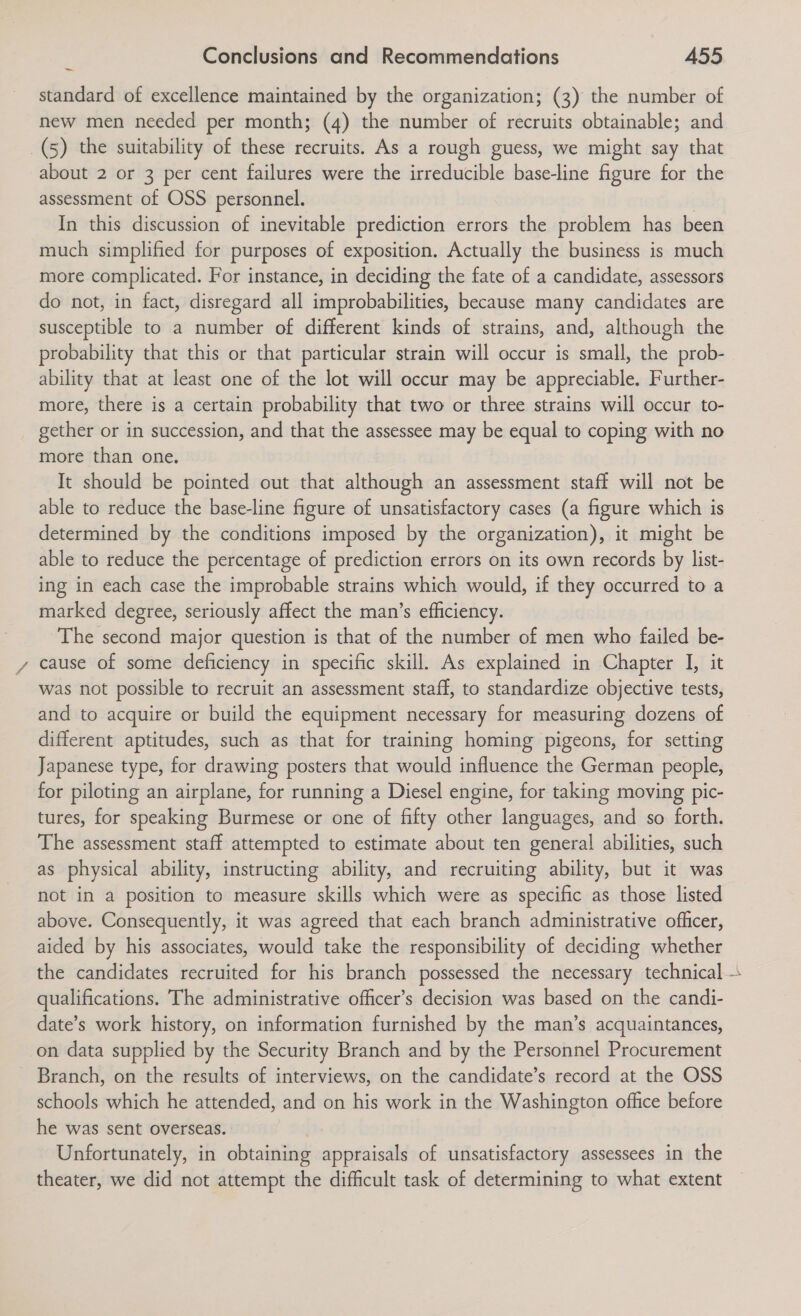 ~ standard of excellence maintained by the organization; (3) the number of new men needed per month; (4) the number of recruits obtainable; and (5) the suitability of these recruits. As a rough guess, we might say that about 2 or 3 per cent failures were the irreducible base-line figure for the assessment of OSS personnel. In this discussion of inevitable prediction errors the problem has been much simplified for purposes of exposition. Actually the business is much more complicated. For instance, in deciding the fate of a candidate, assessors do not, in fact, disregard all improbabilities, because many candidates are susceptible to a number of different kinds of strains, and, although the probability that this or that particular strain will occur is small, the prob- ability that at least one of the lot will occur may be appreciable. Further- more, there is a certain probability that two or three strains will occur to- gether or in succession, and that the assessee may be equal to coping with no more than one. It should be pointed out that although an assessment staff will not be able to reduce the base-line figure of unsatisfactory cases (a figure which is determined by the conditions imposed by the organization), it might be able to reduce the percentage of prediction errors on its own records by list- ing in each case the improbable strains which would, if they occurred to a marked degree, seriously affect the man’s efficiency. The second major question is that of the number of men who failed be- cause of some deficiency in specific skill. As explained in Chapter I, it was not possible to recruit an assessment staff, to standardize objective tests, and to acquire or build the equipment necessary for measuring dozens of different aptitudes, such as that for training homing pigeons, for setting Japanese type, for drawing posters that would influence the German people, for piloting an airplane, for running a Diesel engine, for taking moving pic- tures, for speaking Burmese or one of fifty other languages, and so forth. The assessment staff attempted to estimate about ten general abilities, such as physical ability, instructing ability, and recruiting ability, but it was not in a position to measure skills which were as specific as those listed above. Consequently, it was agreed that each branch administrative officer, aided by his associates, would take the responsibility of deciding whether the candidates recruited for his branch possessed the necessary technical qualifications. The administrative officer’s decision was based on the candi- date’s work history, on information furnished by the man’s acquaintances, on data supplied by the Security Branch and by the Personnel Procurement Branch, on the results of interviews, on the candidate’s record at the OSS schools which he attended, and on his work in the Washington office before he was sent overseas. Unfortunately, in obtaining appraisals of unsatisfactory assessees in the theater, we did not attempt the difficult task of determining to what extent ?