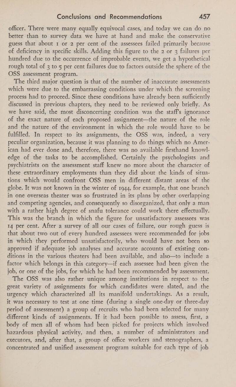 officer. There were many equally equivocal cases, and today we can do no better than to survey data we have at hand and make the conservative guess that about 1 or 2 per cent of the assessees failed primarily because of deficiency in specific skills. Adding this figure to the 2 or 3 failures per hundred due to the occurrence of improbable events, we get a hypothetical rough total of 3 to 5 per cent failures due to factors outside the sphere of the OSS assessment program. The third major question is that of the number of inaccurate assessments which were due to the embarrassing conditions under which the screening process had to proceed. Since these conditions have already been sufficiently discussed in previous chapters, they need to be reviewed only briefly. As we have said, the most disconcerting condition was the staff’s ignorance of the exact nature of each proposed assignment—the nature of the role and the nature of the environment in which the role would have to be fulfilled. In respect to its assignments, the OSS was, indeed, a very peculiar organization, because it was planning to do things which no Amer- ican had ever done and, therefore, there was no available firsthand knowl- edge of the tasks to be accomplished. Certainly the psychologists and psychiatrists on the assessment staff knew no more about the character of these extraordinary employments than they did about the kinds of situa- tions which would confront OSS men in different distant areas of the globe. It was not known in the winter of 1944, for example, that one branch in one overseas theater was so frustrated in its plans by other overlapping and competing agencies, and consequently so disorganized, that only a man with a rather high degree of snafu tolerance could work there effectually. This was the branch in which the figure for unsatisfactory assessees was 14 per cent. After a survey of all our cases of failure, our rough guess is that about two out of every hundred assessees were recommended for jobs in which they performed unsatisfactorily, who would have not been so approved if adequate job analyses and accurate accounts of existing con- ditions in the various theaters had been available, and also—to include a factor which belongs in this category—if each assessee had been given the job, or one of the jobs, for which he had been recommended by assessment. The OSS was also rather unique among institutions in respect to the great variety of assignments for which candidates were slated, and the urgency which characterized all its manifold undertakings. As a result, it was necessary to test at one time (during a single one-day or three-day period of assessment) a group of recruits who had been selected for many different kinds of assignments. If it had been possible to assess, first, a body of men all of whom had been picked for projects which involved hazardous physical activity, and then, a number of administrators and executors, and, after that, a group of office workers and stenographers, a concentrated and unified assessment program suitable for each type of job