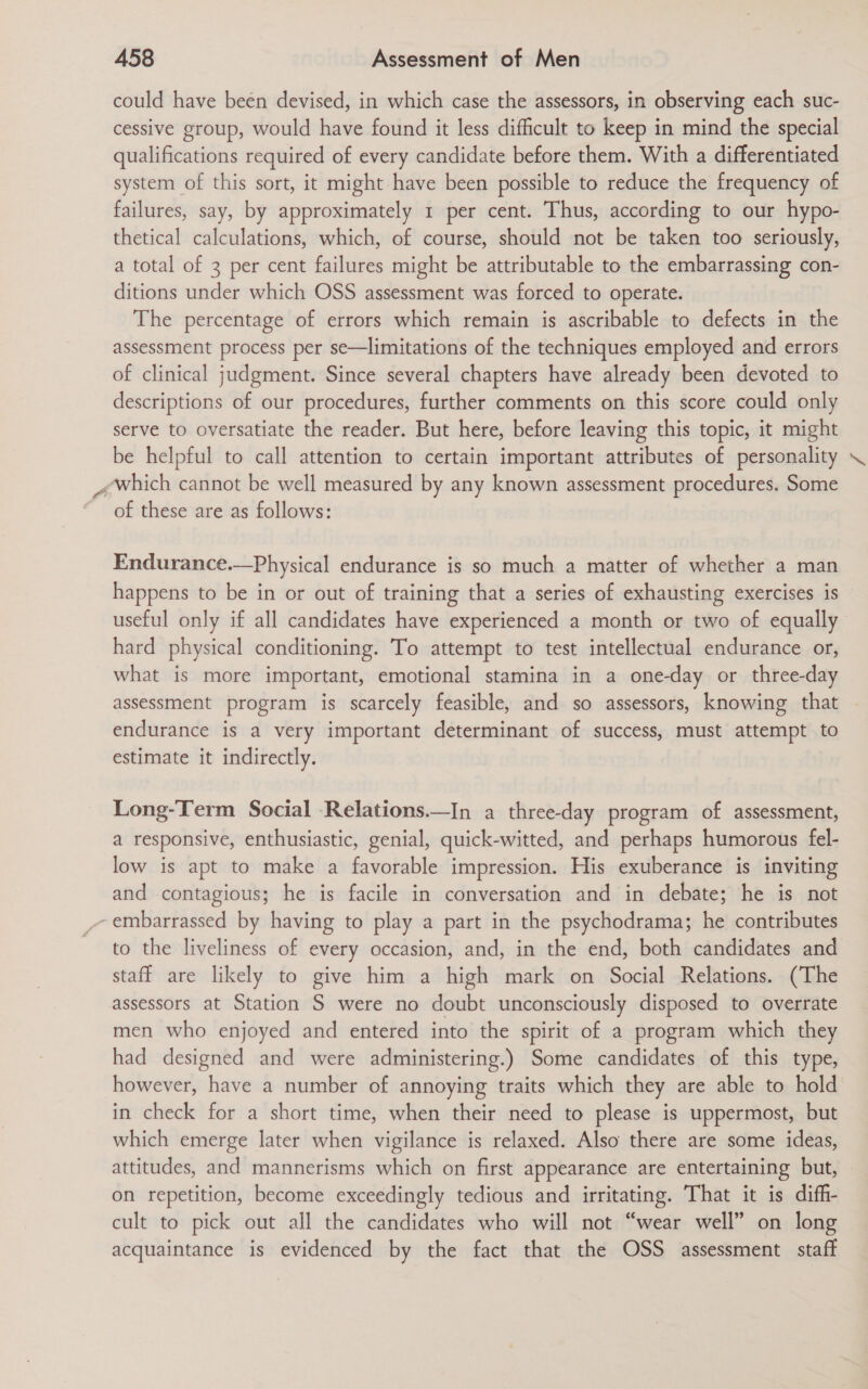 could have been devised, in which case the assessors, in observing each suc- cessive group, would have found it less difficult to keep in mind the special qualifications required of every candidate before them. With a differentiated system of this sort, it might have been possible to reduce the frequency of failures, say, by approximately 1 per cent. Thus, according to our hypo- thetical calculations, which, of course, should not be taken too seriously, a total of 3 per cent failures might be attributable to the embarrassing con- ditions under which OSS assessment was forced to operate. The percentage of errors which remain is ascribable to defects in the assessment process per se—limitations of the techniques employed and errors of clinical judgment. Since several chapters have already been devoted to descriptions of our procedures, further comments on this score could only serve to oversatiate the reader. But here, before leaving this topic, it might be helpful to call attention to certain important attributes of personality ¢which cannot be well measured by any known assessment procedures. Some of these are as follows: Endurance.—Physical endurance is so much a matter of whether a man happens to be in or out of training that a series of exhausting exercises is useful only if all candidates have experienced a month or two of equally hard physical conditioning. To attempt to test intellectual endurance or, what is more important, emotional stamina in a one-day or three-day assessment program is scarcely feasible, and so assessors, knowing that endurance is a very important determinant of success, must attempt to estimate it indirectly. Long-Term Social Relations.—In a three-day program of assessment, a responsive, enthusiastic, genial, quick-witted, and perhaps humorous fel- low is apt to make a favorable impression. His exuberance is inviting and contagious; he is facile in conversation and in debate; he is not -embarrassed by having to play a part in the psychodrama; he contributes to the liveliness of every occasion, and, in the end, both candidates and staff are likely to give him a high mark on Social Relations. (The assessors at Station S were no doubt unconsciously disposed to overrate men who enjoyed and entered into the spirit of a program which they had designed and were administering.) Some candidates of this type, however, have a number of annoying traits which they are able to hold in check for a short time, when their need to please is uppermost, but which emerge later when vigilance is relaxed. Also there are some ideas, attitudes, and mannerisms which on first appearance are entertaining but, on repetition, become exceedingly tedious and irritating. That it is diff- cult to pick out all the candidates who will not “wear well” on long acquaintance is evidenced by the fact that the OSS assessment staft