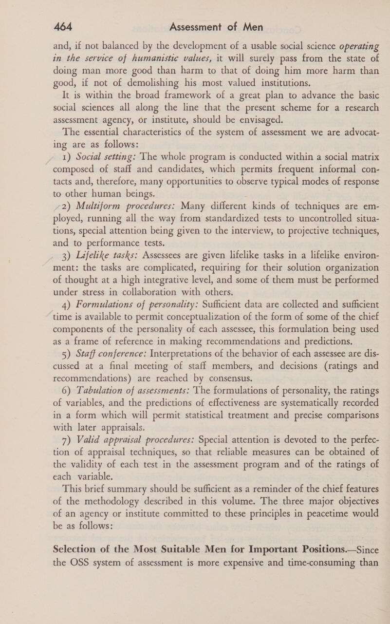 and, if not balanced by the development of a usable social science operating in the service of humanistic values, it will surely pass from the state of doing man more good than harm to that of doing him more harm than good, if not of demolishing his most valued institutions. It is within the broad framework of a great plan to advance the basic social sciences all along the line that the present scheme for a research assessment agency, or institute, should be envisaged. The essential characteristics of the system of assessment we are advocat- ing are as follows: 1) Social setting: The whole program is conducted within a social matrix composed of staff and candidates, which permits frequent informal con- tacts and, therefore, many opportunities to observe typical modes of response to other human beings. 2) Multiform procedures: Many different kinds of techniques are em- ployed, running all the way from standardized tests to uncontrolled situa- tions, special attention being given to the interview, to projective techniques, and to performance tests. 3) Lifelike tasks: Assessees are given lifelike tasks in a lifelike environ- ment: the tasks are complicated, requiring for their solution organization of thought at a high integrative level, and some of them must be performed under stress in collaboration with others. 4) Formulations of personality: Sufficient data are collected and sufficient time is available to permit conceptualization of the form of some of the chief components of the personality of each assessee, this formulation being used as a frame of reference in making recommendations and predictions. 5) Staff conference: Interpretations of the behavior of each assessee are dis- cussed at a final meeting of staff members, and decisions (ratings and recommendations) are reached by consensus. 6) Tabulation of assessments: The formulations of personality, the ratings of variables, and the predictions of effectiveness are systematically recorded in a form which will permit statistical treatment and precise comparisons with later appraisals. 7) Valid appraisal procedures: Special attention is devoted to the perfec- tion of appraisal techniques, so that reliable measures can be obtained of the validity of each test in the assessment program and of the ratings of each variable. This brief summary should be sufficient as a reminder of the chief features of the methodology described in this volume. The three major objectives of an agency or institute committed to these principles in peacetime would be as follows: Selection of the Most Suitable Men for Important Positions.—Since the OSS system of assessment is more expensive and time-consuming than