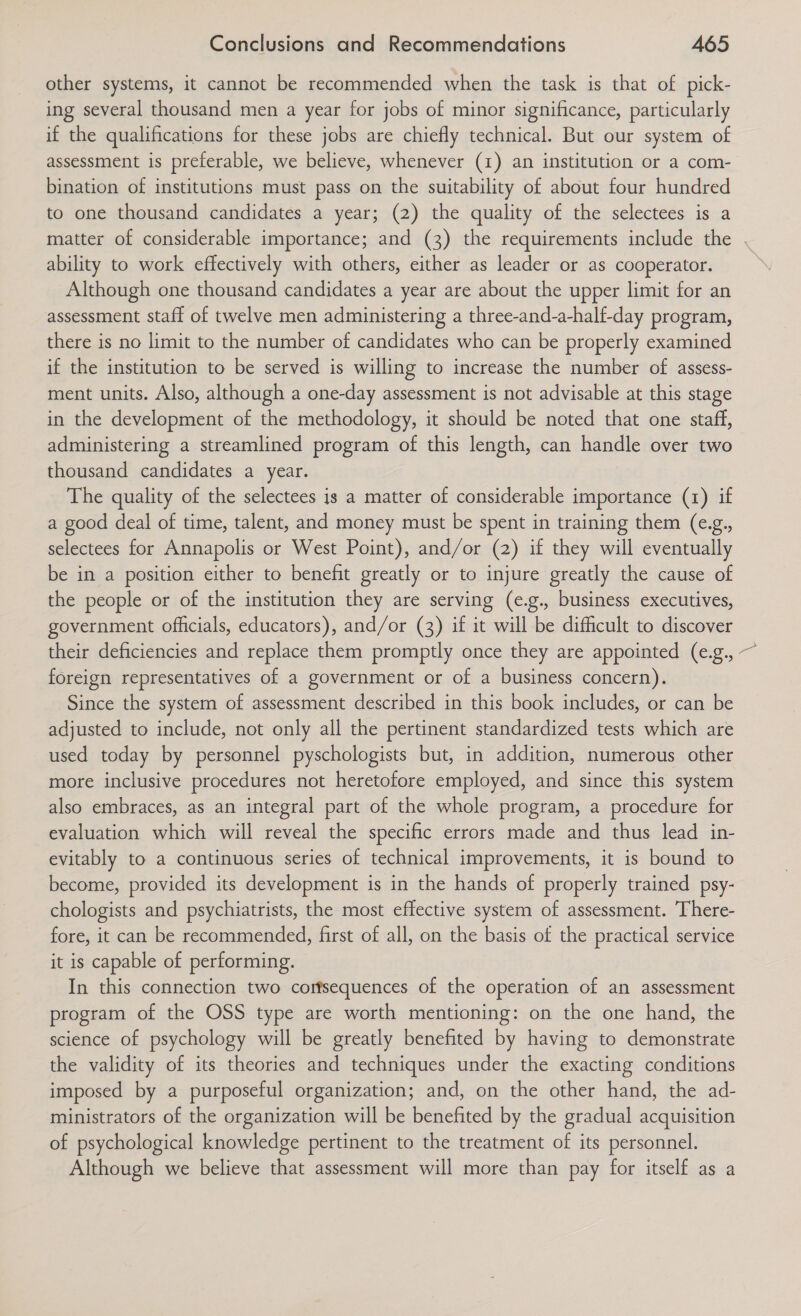 other systems, it cannot be recommended when the task is that of pick- ing several thousand men a year for jobs of minor significance, particularly if the qualifications for these jobs are chiefly technical. But our system of assessment is preferable, we believe, whenever (1) an institution or a com- bination of institutions must pass on the suitability of about four hundred to one thousand candidates a year; (2) the quality of the selectees is a matter of considerable importance; and (3) the requirements include the | ability to work effectively with others, either as leader or as cooperator. Although one thousand candidates a year are about the upper limit for an assessment staff of twelve men administering a three-and-a-half-day program, there is no limit to the number of candidates who can be properly examined if the institution to be served is willing to increase the number of assess- ment units. Also, although a one-day assessment is not advisable at this stage in the development of the methodology, it should be noted that one staff, administering a streamlined program of this length, can handle over two thousand candidates a year. The quality of the selectees is a matter of considerable importance (1) if a good deal of time, talent, and money must be spent in training them (e.g., selectees for Annapolis or West Point), and/or (2) if they will eventually be in a position either to benefit greatly or to injure greatly the cause of the people or of the institution they are serving (e.g., business executives, government officials, educators), and/or (3) if it will be difficult to discover their deficiencies and replace them promptly once they are appointed (e.g., ~ foreign representatives of a government or of a business concern). Since the system of assessment described in this book includes, or can be adjusted to include, not only all the pertinent standardized tests which are used today by personnel pyschologists but, in addition, numerous other more inclusive procedures not heretofore employed, and since this system also embraces, as an integral part of the whole program, a procedure for evaluation which will reveal the specific errors made and thus lead in- evitably to a continuous series of technical improvements, it is bound to become, provided its development is in the hands of properly trained psy- chologists and psychiatrists, the most effective system of assessment. There- fore, it can be recommended, first of all, on the basis of the practical service it is capable of performing. In this connection two corfsequences of the operation of an assessment program of the OSS type are worth mentioning: on the one hand, the science of psychology will be greatly benefited by having to demonstrate the validity of its theories and techniques under the exacting conditions imposed by a purposeful organization; and, on the other hand, the ad- ministrators of the organization will be benefited by the gradual acquisition of psychological knowledge pertinent to the treatment of its personnel. Although we believe that assessment will more than pay for itself as a