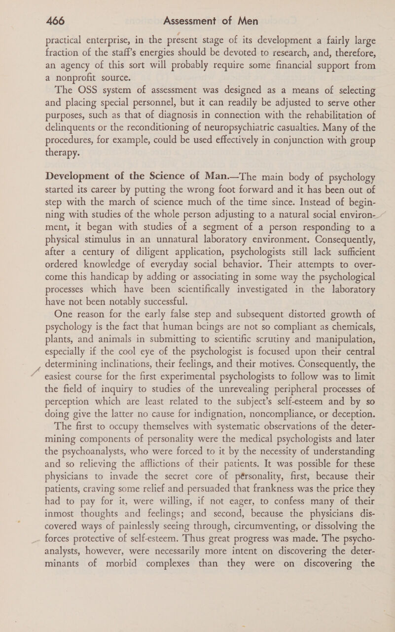 practical enterprise, in the present stage of its development a fairly large fraction of the staff’s energies should be devoted to research, and, therefore, an agency of this sort will probably require some financial support from a nonprofit source. The OSS system of assessment was designed as a means of selecting and placing special personnel, but it can readily be adjusted to serve other purposes, such as that of diagnosis in connection with the rehabilitation of delinquents or the reconditioning of neuropsychiatric casualties. Many of the procedures, for example, could be used effectively in conjunction with group therapy. Development of the Science of Man.—The main body of psychology started its career by putting the wrong foot forward and it has been out of step with the march of science much of the time since. Instead of begin- ning with studies of the whole person adjusting to a natural social environ-. ment, it began with studies of a segment of a person responding to a physical stimulus in an unnatural laboratory environment. Consequently, after a century of diligent application, psychologists still lack sufficient ordered knowledge of everyday social behavior. Their attempts to over- come this handicap by adding or associating in some way the psychological processes which have been scientifically investigated in the laboratory have not been notably successful. One reason for the early false step and subsequent distorted growth of psychology is the fact that human beings are not so compliant as chemicals, plants, and animals in submitting to scientific scrutiny and manipulation, especially if the cool eye of the psychologist is focused upon their central determining inclinations, their feelings, and their motives. Consequently, the easiest course for the first experimental psychologists to follow was to limit the field of inquiry to studies of the unrevealing peripheral processes of perception which are least related to the subject’s self-esteem and by so doing give the latter no cause for indignation, noncompliance, or deception. The first to occupy themselves with systematic observations of the deter- mining components of personality were the medical psychologists and later the psychoanalysts, who were forced to it by the necessity of understanding and so relieving the afflictions of their patients. It was possible for these physicians to invade the secret core of pérsonality, first, because their patients, craving some relief and persuaded that frankness was the price they had to pay for it, were willing, if not eager, to confess many of their inmost thoughts and feelings; and second, because the physicians dis- covered ways of painlessly seeing through, circumventing, or dissolving the forces protective of self-esteem. Thus great progress was made. The psycho- analysts, however, were necessarily more intent on discovering the deter- minants of morbid complexes than they were on discovering the