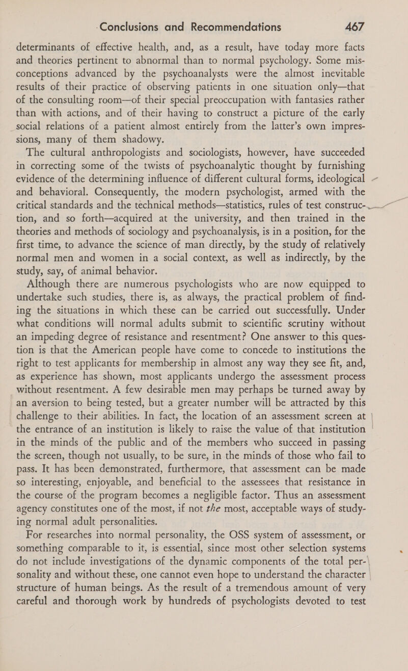 determinants of effective health, and, as a result, have today more facts and theories pertinent to abnormal than to normal psychology. Some mis- conceptions advanced by the psychoanalysts were the almost inevitable results of their practice of observing patients in one situation only—that of the consulting room—of their special preoccupation with fantasies rather than with actions, and of their having to construct a picture of the early social relations of a patient almost entirely from the latter’s own impres- sions, many of them shadowy. | The cultural anthropologists and sociologists, however, have succeeded in correcting some of the twists of psychoanalytic thought by furnishing evidence of the determining influence of different cultural forms, ideological and behavioral. Consequently, the modern psychologist, armed with the critical standards and the technical methods—statistics, rules of test construc- tion, and so forth—acquired at the university, and then trained in the theories and methods of sociology and psychoanalysis, is in a position, for the first time, to advance the science of man directly, by the study of relatively normal men and women in a social context, as well as indirectly, by the study, say, of animal behavior. Although there are numerous psychologists who are now equipped to undertake such studies, there is, as always, the practical problem of find- ing the situations in which these can be carried out successfully. Under what conditions will normal adults submit to scientific scrutiny without an impeding degree of resistance and resentment? One answer to this ques- tion is that the American people have come to concede to institutions the right to test applicants for membership in almost any way they see fit, and, as experience has shown, most applicants undergo the assessment process without resentment. A few desirable men may perhaps be turned away by an aversion to being tested, but a greater number will be attracted by this the entrance of an institution is likely to raise the value of that institution in the minds of the public and of the members who succeed in passing the screen, though not usually, to be sure, in the minds of those who fail to pass. It has been demonstrated, furthermore, that assessment can be made so interesting, enjoyable, and beneficial to the assessees that resistance in the course of the program becomes a negligible factor. Thus an assessment agency constitutes one of the most, if not the most, acceptable ways of study- ing normal adult personalities. For researches into normal personality, the OSS system of assessment, or something comparable to it, is essential, since most other selection systems structure of human beings. As the result of a tremendous amount of very careful and thorough work by hundreds of psychologists devoted to test