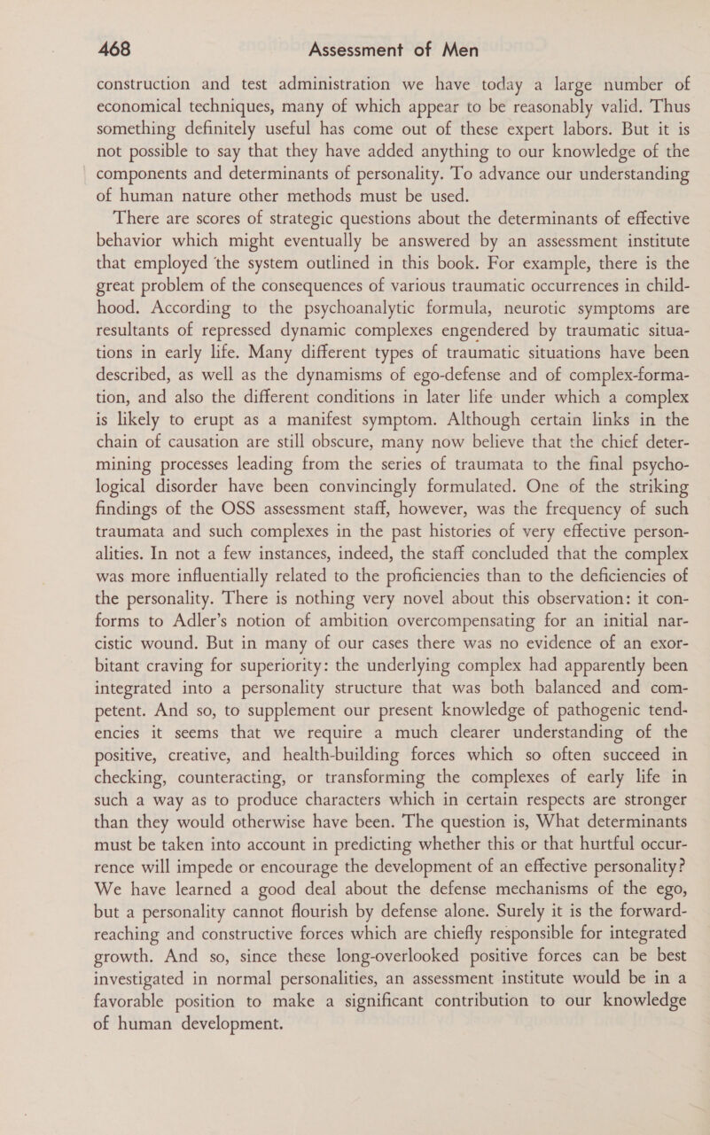 construction and test administration we have today a large number of economical techniques, many of which appear to be reasonably valid. Thus something definitely useful has come out of these expert labors. But it is not possible to say that they have added anything to our knowledge of the components and determinants of personality. To advance our understanding of human nature other methods must be used. There are scores of strategic questions about the determinants of effective behavior which might eventually be answered by an assessment institute that employed the system outlined in this book. For example, there is the great problem of the consequences of various traumatic occurrences in child- hood. According to the psychoanalytic formula, neurotic symptoms are resultants of repressed dynamic complexes engendered by traumatic situa- tions in early life. Many different types of traumatic situations have been described, as well as the dynamisms of ego-defense and of complex-forma- tion, and also the different conditions in later life under which a complex is likely to erupt as a manifest symptom. Although certain links in the chain of causation are still obscure, many now believe that the chief deter- mining processes leading from the series of traumata to the final psycho- logical disorder have been convincingly formulated. One of the striking findings of the OSS assessment staff, however, was the frequency of such traumata and such complexes in the past histories of very effective person- alities. In not a few instances, indeed, the staff concluded that the complex was more influentially related to the proficiencies than to the deficiencies of the personality. There is nothing very novel about this observation: it con- forms to Adler’s notion of ambition overcompensating for an initial nar- cistic wound. But in many of our cases there was no evidence of an exor- bitant craving for superiority: the underlying complex had apparently been integrated into a personality structure that was both balanced and com- petent. And so, to supplement our present knowledge of pathogenic tend- encies it seems that we require a much clearer understanding of the positive, creative, and health-building forces which so often succeed in checking, counteracting, or transforming the complexes of early life in such a way as to produce characters which in certain respects are stronger than they would otherwise have been. The question is, What determinants must be taken into account in predicting whether this or that hurtful occur- rence will impede or encourage the development of an effective personality? We have learned a good deal about the defense mechanisms of the ego, but a personality cannot flourish by defense alone. Surely it is the forward- reaching and constructive forces which are chiefly responsible for integrated growth. And so, since these long-overlooked positive forces can be best investigated in normal personalities, an assessment institute would be in a favorable position to make a significant contribution to our knowledge of human development.
