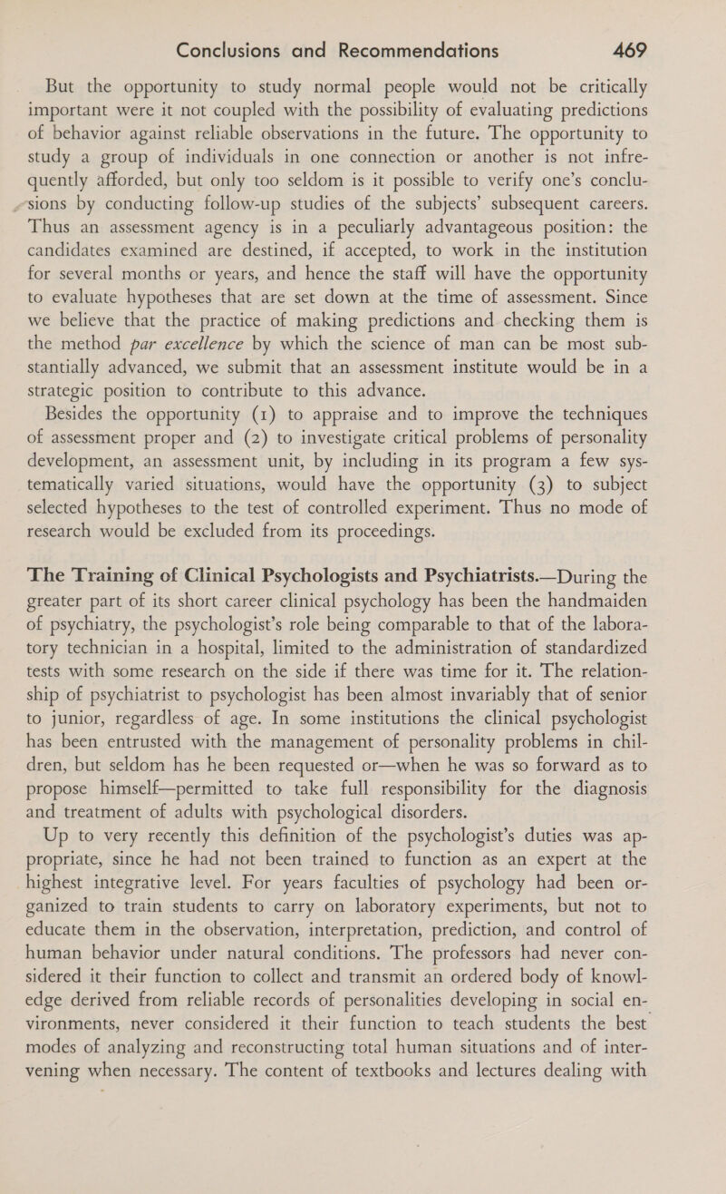 But the opportunity to study normal people would not be critically important were it not coupled with the possibility of evaluating predictions of behavior against reliable observations in the future. The opportunity to study a group of individuals in one connection or another is not infre- quently afforded, but only too seldom is it possible to verify one’s conclu- «sions by conducting follow-up studies of the subjects’ subsequent careers. Thus an assessment agency is in a peculiarly advantageous position: the candidates examined are destined, if accepted, to work in the institution for several months or years, and hence the staff will have the opportunity to evaluate hypotheses that are set down at the time of assessment. Since we believe that the practice of making predictions and checking them is the method par excellence by which the science of man can be most sub- stantially advanced, we submit that an assessment institute would be in a strategic position to contribute to this advance. Besides the opportunity (1) to appraise and to improve the techniques of assessment proper and (2) to investigate critical problems of personality development, an assessment unit, by including in its program a few sys- tematically varied situations, would have the opportunity (3) to subject selected hypotheses to the test of controlled experiment. Thus no mode of research would be excluded from its proceedings.  The Training of Clinical Psychologists and Psychiatrists.—During the greater part of its short career clinical psychology has been the handmaiden of psychiatry, the psychologist’s role being comparable to that of the labora- tory technician in a hospital, limited to the administration of standardized tests with some research on the side if there was time for it. The relation- ship of psychiatrist to psychologist has been almost invariably that of senior to junior, regardless of age. In some institutions the clinical psychologist has been entrusted with the management of personality problems in chil- dren, but seldom has he been requested or—when he was so forward as to propose himself—permitted to take full responsibility for the diagnosis and treatment of adults with psychological disorders. Up to very recently this definition of the psychologist’s duties was ap- propriate, since he had not been trained to function as an expert at the highest integrative level. For years faculties of psychology had been or- ganized to train students to carry on laboratory experiments, but not to educate them in the observation, interpretation, prediction, and control of human behavior under natural conditions. The professors had never con- sidered it their function to collect and transmit an ordered body of knowl- edge derived from reliable records of personalities developing in social en- vironments, never considered it their function to teach students the best modes of analyzing and reconstructing total human situations and of inter- vening when necessary. The content of textbooks and lectures dealing with