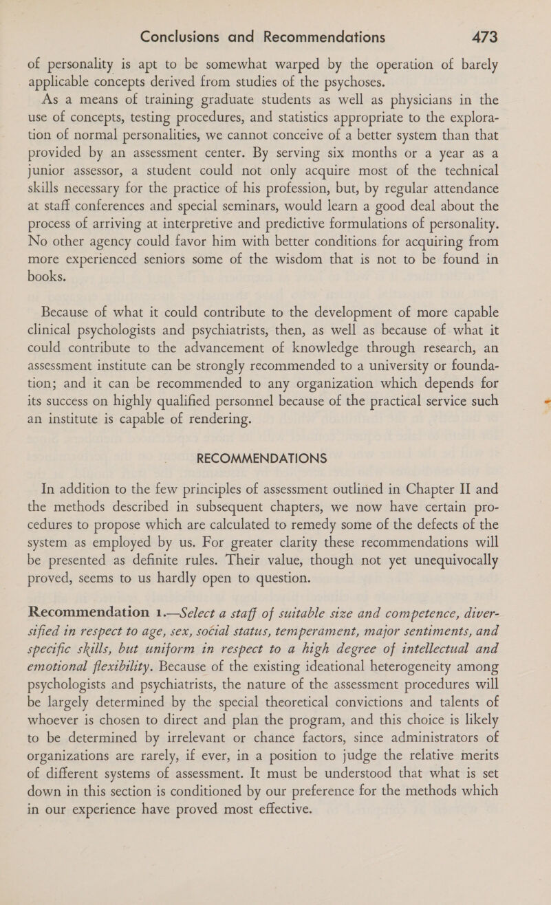 of personality is apt to be somewhat warped by the operation of barely applicable concepts derived from studies of the psychoses. As a means of training graduate students as well as physicians in the use of concepts, testing procedures, and statistics appropriate to the explora- tion of normal personalities, we cannot conceive of a better system than that provided by an assessment center. By serving six months or a year as a junior assessor, a student could not only acquire most of the technical skills necessary for the practice of his profession, but, by regular attendance at staff conferences and special seminars, would learn a good deal about the process of arriving at interpretive and predictive formulations of personality. No other agency could favor him with better conditions for acquiring from more experienced seniors some of the wisdom that is not to be found in books. Because of what it could contribute to the development of more capable clinical psychologists and psychiatrists, then, as well as because of what it could contribute to the advancement of knowledge through research, an assessment institute can be strongly recommended to a university or founda- tion; and it can be recommended to any organization which depends for its success on highly qualified personnel because of the practical service such an institute is capable of rendering. RECOMMENDATIONS In addition to the few principles of assessment outlined in Chapter II and the methods described in subsequent chapters, we now have certain pro- cedures to propose which are calculated to remedy some of the defects of the system as employed by us. For greater clarity these recommendations will be presented as definite rules. Their value, though not yet unequivocally proved, seems to us hardly open to question. Recommendation 1.—Select a staff of suitable size and competence, diver- sified in respect to age, sex, social status, temperament, major sentiments, and specific skills, but uniform in respect to a high degree of intellectual and emotional flexibility. Because of the existing ideational heterogeneity among psychologists and psychiatrists, the nature of the assessment procedures will be largely determined by the special theoretical convictions and talents of whoever is chosen to direct and plan the program, and this choice is likely to be determined by irrelevant or chance factors, since administrators of organizations are rarely, if ever, in a position to judge the relative merits of different systems of assessment. It must be understood that what is set down in this section is conditioned by our preference for the methods which in our experience have proved most effective.