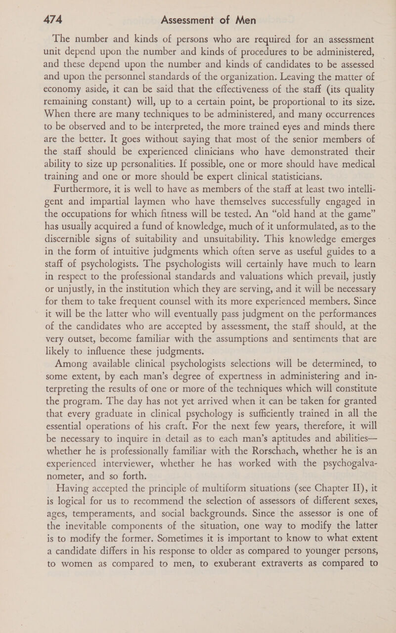 The number and kinds of persons who are required for an assessment unit depend upon the number and kinds of procedures to be administered, and these depend upon the number and kinds of candidates to be assessed and upon the personnel standards of the organization. Leaving the matter of economy aside, it can be said that the effectiveness of the staff (its quality remaining constant) will, up to a certain point, be proportional to its size. When there are many techniques to be administered, and many occurrences to be observed and to be interpreted, the more trained eyes and minds there are the better. It goes without saying that most of the senior members of the staff should be experienced clinicians who have demonstrated their ability to size up personalities. If possible, one or more should have medical training and one or more should be expert clinical statisticians. Furthermore, it is well to have as members of the staff at least two intelli- gent and impartial laymen who have themselves successfully engaged in the occupations for which fitness will be tested. An “old hand at the game” has usually acquired a fund of knowledge, much of it unformulated, as to the discernible signs of suitability and unsuitability. This knowledge emerges in the form of intuitive judgments which often serve as useful guides to a staff of psychologists. The psychologists will certainly have much to learn in respect to the professional standards and valuations which prevail, justly or unjustly, in the institution which they are serving, and it will be necessary for them to take frequent counsel with its more experienced members. Since it will be the latter who will eventually pass judgment on the performances of the candidates who are accepted by assessment, the staff should, at the very outset, become familiar with the assumptions and sentiments that are likely to influence these judgments. Among available clinical psychologists selections will be determined, to some extent, by each man’s degree of expertness in administering and in- terpreting the results of one or more of the techniques which will constitute the program. The day has not yet arrived when it can be taken for granted that every graduate in clinical psychology is sufficiently trained in all the essential operations of his craft. For the next few years, therefore, it will be necessary to inquire in detail as to each man’s aptitudes and abilities— whether he is professionally familiar with the Rorschach, whether he is an experienced interviewer, whether he has worked with the psychogalva- nometer, and so forth. Having accepted the principle of multiform situations (see Chapter IJ), it is logical for us to recommend the selection of assessors of different sexes, ages, temperaments, and social backgrounds. Since the assessor is one of the inevitable components of the situation, one way to modify the latter is to modify the former. Sometimes it is important to know to what extent a candidate differs in his response to older as compared to younger persons, to women as compared to men, to exuberant extraverts as compared to