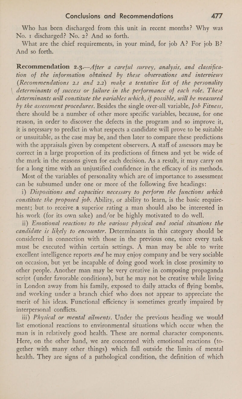 Who has been discharged from this unit in recent months? Why was No. 1 discharged? No. 2? And so forth. What are the chief requirements, in your mind, for job A? For job B? And so forth. Recommendation 2.3.—After a careful survey, analysis, and classifica- tion of the information obtained by these observations and interviews (Recommendations 2.1 and 2.2) make a tentative list of the personality . determinants of success or failure in the performance of each role. These determinants will constitute the variables which, if possible, will be measured by the assessment procedures. Besides the single over-all variable, Job Fitness, there should be a number of other more specific variables, because, for one reason, in order to discover the defects in the program and so improve it, it is necessary to predict in what respects a candidate will prove to be suitable or unsuitable, as the case may be, and then later to compare these predictions with the appraisals given by competent observers. A staff of assessors may be correct in a large proportion of its predictions of fitness and yet be wide of the mark in the reasons given for each decision. As a result, it may carry on for a long time with an unjustified confidence in the efficacy of its methods. Most of the variables of personality which are of importance to assessment can be subsumed under one or more of the following five headings: i) Dispositions and capacities necessary to perform the functions which constitute the proposed job. Ability, or ability to learn, is the basic require- ment; but to receive a superior rating a man should also be interested in his work (for its own sake) and/or be highly motivated to do well. ii) Emotional reactions to the various physical and social situations the candidate is likely to encounter. Determinants in this category should be considered in connection with those in the previous one, since every task must be executed within certain settings. A man may be able to write excellent intelligence reports and he may enjoy company and be very sociable on occasion, but yet be incapable of doing good work in close proximity to other people. Another man may be very creative in composing propaganda script (under favorable conditions), but he may not be creative while living in London away from his family, exposed to daily attacks of flying bombs, and working under a branch chief who does not appear to appreciate the merit of his ideas. Functional efficiency is sometimes greatly impaired by interpersonal conflicts. iii) Physical or mental ailments. Under the previous heading we would list emotional reactions to environmental situations which occur when the man is in relatively good health. These are normal character components. Here, on the other hand, we are concerned with emotional reactions (to- gether with many other things) which fall outside the limits of mental health. They are signs of a pathological condition, the definition of which