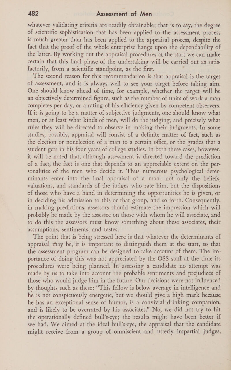 whatever validating criteria are readily obtainable; that is to say, the degree of scientific sophistication that has been applied to the assessment process is much greater than has been applied to the appraisal process, despite the fact that the proof of the whole enterprise hangs upon the dependability of the latter. By working out the appraisal procedures at the start we can make certain that this final phase of the undertaking will be carried out as satis- factorily, from a scientific standpoint, as the first. The second reason for this recommendation is that appraisal is the target of assessment, and it is always well to see your target before taking aim. One should know ahead of time, for example, whether the target will be an objectively determined figure, such as the number of units of work a man completes per day, or a rating of his efficiency given by competent observers. If it is going to be a matter of subjective judgments, one should know what men, or at least what kinds of men, will do the judging, and precisely what rules they will be directed to observe in making their judgments. In some studies, possibly, appraisal will consist of a definite matter of fact, such as the election or nonelection of a man to a certain office, or the grades that a student gets in his four years of college studies. In both these cases, however, it will be noted that, although assessment is directed toward the prediction of a fact, the fact is one that depends to an appreciable extent on the per- sonalities of the men who decide it. Thus numerous psychological deter- minants enter into the final appraisal of a man: not only the beliefs, valuations, and standards of the judges who rate him, but the dispositions of those who have a hand in determining the opportunities he is given, or in deciding his admission to this or that group, and so forth. Consequently, in making predictions, assessors should estimate the impression which will probably be made by the assessee on those with whom he will associate, and to do this the assessors must know something about these associates, their assumptions, sentiments, and tastes. The point that is being stressed here is that whatever the determinants of appraisal rhay be, it is important to distinguish them at the start, so that the assessment program can be designed to take account of them. The im- portance of doing this was not appreciated by the OSS staff at the time its procedures were being planned. In assessing a candidate no attempt was made by us to take into account the probable sentiments and prejudices of those who would judge him in the future. Our decisions were not influenced by thoughts such as these: “This fellow is below average in intelligence and he is not conspicuously energetic, but we should give a high mark because he has an exceptional sense of humor, is a convivial drinking companion, and is likely to be overrated by his associates.” No, we did not try to hit the operationally defined bull’s-eye; the results might have been better if we had. We aimed at the ideal bull’s-eye, the appraisal that the candidate might receive from a group of omniscient and utterly impartial judges,