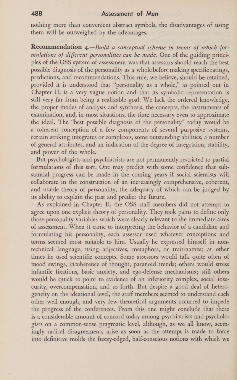 nothing more than convenient abstract symbols, the disadvantages of using them will be outweighed by the advantages. Recommendation 4.—Build a conceptual scheme in terms of which for- mulations of different personalities can be made. One of the guiding princi- ples of the OSS system of assessment was that assessors should reach the best possible diagnosis of the personality as a whole before making specific ratings, predictions, and recommendations. This rule, we believe, should be retained, provided it is understood that “personality as a whole,” as pointed out in Chapter II, is a very vague notion and that its symbolic representation is still very far from being a realizable goal. We lack the ordered knowledge, the proper modes of analysis and synthesis, the concepts, the instruments of examination, and, in most situations, the time necessary even to approximate the ideal. The “best possible diagnosis of the personality” today would be a coherent conception of a few components of several purposive systems, certain striking integrates or complexes, some outstanding abilities, a number of general attributes, and an indication of the degree of integration, stability, and power of the whole. But psychologists and psychiatrists are not permanently restricted to partial formulations of this sort. One may predict with some confidence that sub- stantial progress can be made in the coming years if social scientists will collaborate in the construction of an increasingly comprehensive, coherent, and usable theory of personality, the adequacy of which can be judged by its ability to explain the past and predict the future. As explained in Chapter II, the OSS staff members did not attempt to agree upon one explicit theory of personality. They took pains to define only those personality variables which were clearly relevant to the immediate aims of assessment. When it came to interpreting the behavior of a candidate and formulating his personality, each assessor used whatever conceptions and terms seemed most suitable to him. Usually he expressed himself in non- technical language, using adjectives, metaphors, or trait-names; at other times he used scientific concepts. Some assessors would talk quite often of mood swings, incoherence of thought, paranoid trends; others would stress infantile fixations, basic anxiety, and ego-defense mechanisms; still others would be quick to point to evidence of an inferiority complex, social inse- curity, overcompensation, and so forth. But despite a good deal of hetero- geneity on the ideational level, the staff members seemed to understand each other well enough, and very few theoretical arguments occurred to impede the progress of the conferences. From this one might conclude that there is a considerable amount of concord today among psychiatrists and psycholo- gists on a common-sense pragmatic level, although, as we all know, seem- ingly radical disagreements arise as soon as the attempt is made to force into definitive molds the fuzzy-edged, half-conscious notions with which we