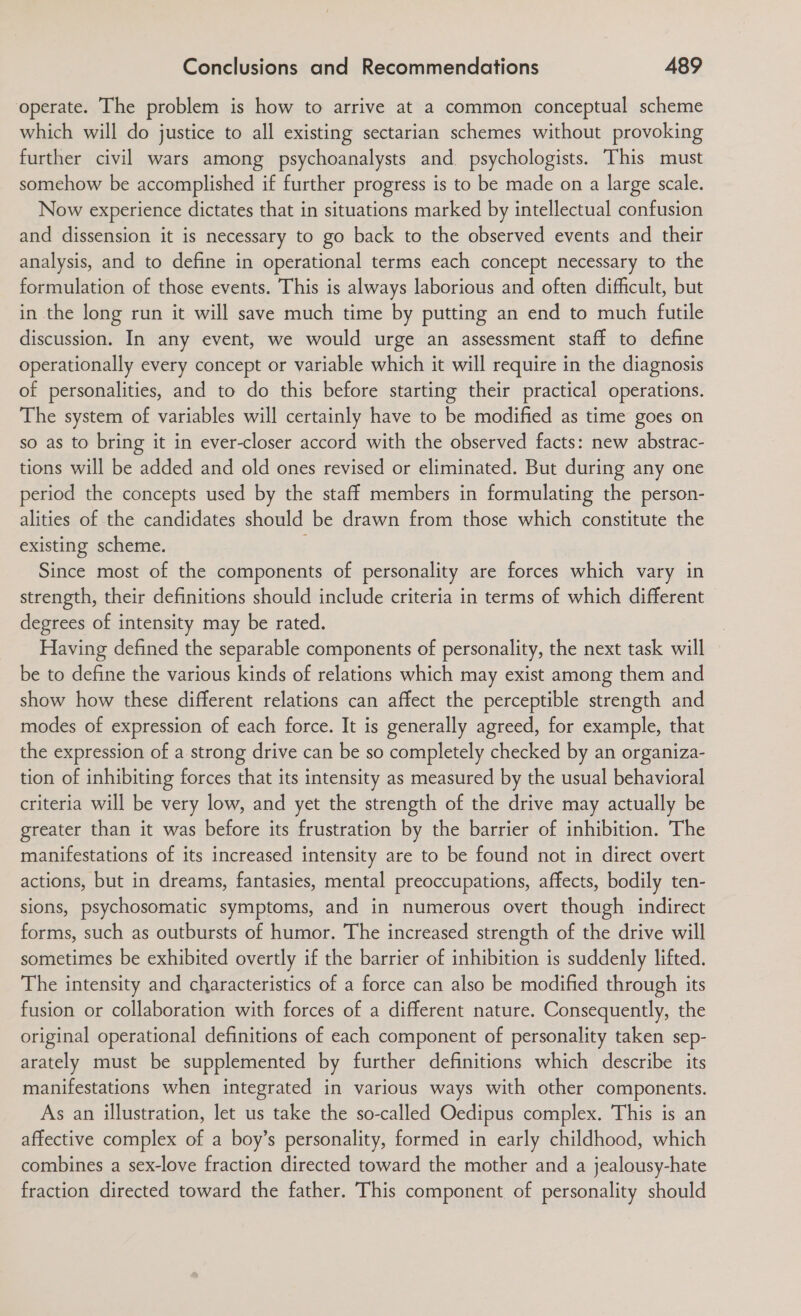 operate. The problem is how to arrive at a common conceptual scheme which will do justice to all existing sectarian schemes without provoking further civil wars among psychoanalysts and psychologists. This must somehow be accomplished if further progress is to be made on a large scale. Now experience dictates that in situations marked by intellectual confusion and dissension it is necessary to go back to the observed events and their analysis, and to define in operational terms each concept necessary to the formulation of those events. This is always laborious and often difficult, but in the long run it will save much time by putting an end to much futile discussion. In any event, we would urge an assessment staff to define operationally every concept or variable which it will require in the diagnosis of personalities, and to do this before starting their practical operations. The system of variables will certainly have to be modified as time goes on so as to bring it in ever-closer accord with the observed facts: new abstrac- tions will be added and old ones revised or eliminated. But during any one period the concepts used by the staff members in formulating the person- alities of the candidates should be drawn from those which constitute the existing scheme. Since most of the components of personality are forces which vary in strength, their definitions should include criteria in terms of which different degrees of intensity may be rated. Having defined the separable components of personality, the next task will be to define the various kinds of relations which may exist among them and show how these different relations can affect the perceptible strength and modes of expression of each force. It is generally agreed, for example, that the expression of a strong drive can be so completely checked by an organiza- tion of inhibiting forces that its intensity as measured by the usual behavioral criteria will be very low, and yet the strength of the drive may actually be greater than it was before its frustration by the barrier of inhibition. The manifestations of its increased intensity are to be found not in direct overt actions, but in dreams, fantasies, mental preoccupations, affects, bodily ten- sions, psychosomatic symptoms, and in numerous overt though indirect forms, such as outbursts of humor. The increased strength of the drive will sometimes be exhibited overtly if the barrier of inhibition is suddenly lifted. The intensity and characteristics of a force can also be modified through its fusion or collaboration with forces of a different nature. Consequently, the original operational definitions of each component of personality taken sep- arately must be supplemented by further definitions which describe its manifestations when integrated in various ways with other components. As an illustration, let us take the so-called Oedipus complex. This is an affective complex of a boy’s personality, formed in early childhood, which combines a sex-love fraction directed toward the mother and a jealousy-hate fraction directed toward the father. This component of personality should