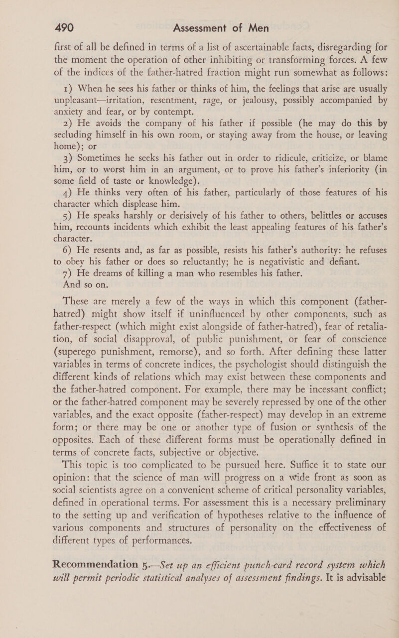 first of all be defined in terms of a list of ascertainable facts, disregarding for the moment the operation of other inhibiting or transforming forces. A few of the indices of the father-hatred fraction might run somewhat as follows: 1) When he sees his father or thinks of him, the feelings that arise are usually unpleasant—irritation, resentment, rage, or jealousy, possibly accompanied by anxiety and fear, or by contempt. 2) He avoids the company of his father if possible (he may do this by secluding himself in his own room, or staying away from the house, or leaving home); or 3) Sometimes he seeks his father out in order to ridicule, criticize, or blame him, or to worst him in an argument, or to prove his father’s inferiority (in some field of taste or knowledge). 4) He thinks very often of his father, particularly of those features of his character which displease him. 5) He speaks harshly or derisively of his father to others, belittles or accuses him, recounts incidents which exhibit the least appealing features of his father’s character. 6) He resents and, as far as possible, resists his father’s authority: he refuses to obey his father or does so reluctantly; he is negativistic and defiant. 7) He dreams of killing a man who resembles his father. And so on. These are merely a few of the ways in which this component (father- hatred) might show itself if uninfluenced by other components, such as father-respect (which might exist alongside of father-hatred), fear of retalia- tion, of social disapproval, of public punishment, or fear of conscience (superego punishment, remorse), and so forth. After defining these latter variables in terms of concrete indices, the psychologist should distinguish the different kinds of relations which may exist between these components and the father-hatred component. For example, there may be incessant conflict; or the father-hatred component may be severely repressed by one of the other variables, and the exact opposite (father-respect) may develop in an extreme form; or there may be one or another type of fusion or synthesis of the opposites. Each of these different forms must be operationally defined in terms of concrete facts, subjective or objective. | This topic is too complicated to be pursued here. Suffice it to state our opinion: that the science of man will progress on a wide front as soon as social scientists agree on a convenient scheme of critical personality variables, defined in operational terms. For assessment this is a necessary preliminary to the setting up and verification of hypotheses relative to the influence of various components and structures of personality on the effectiveness of different types of performances. Recommendation 5.—Set up an efficient punch-card record system which will permit periodic statistical analyses of assessment findings. It is advisable