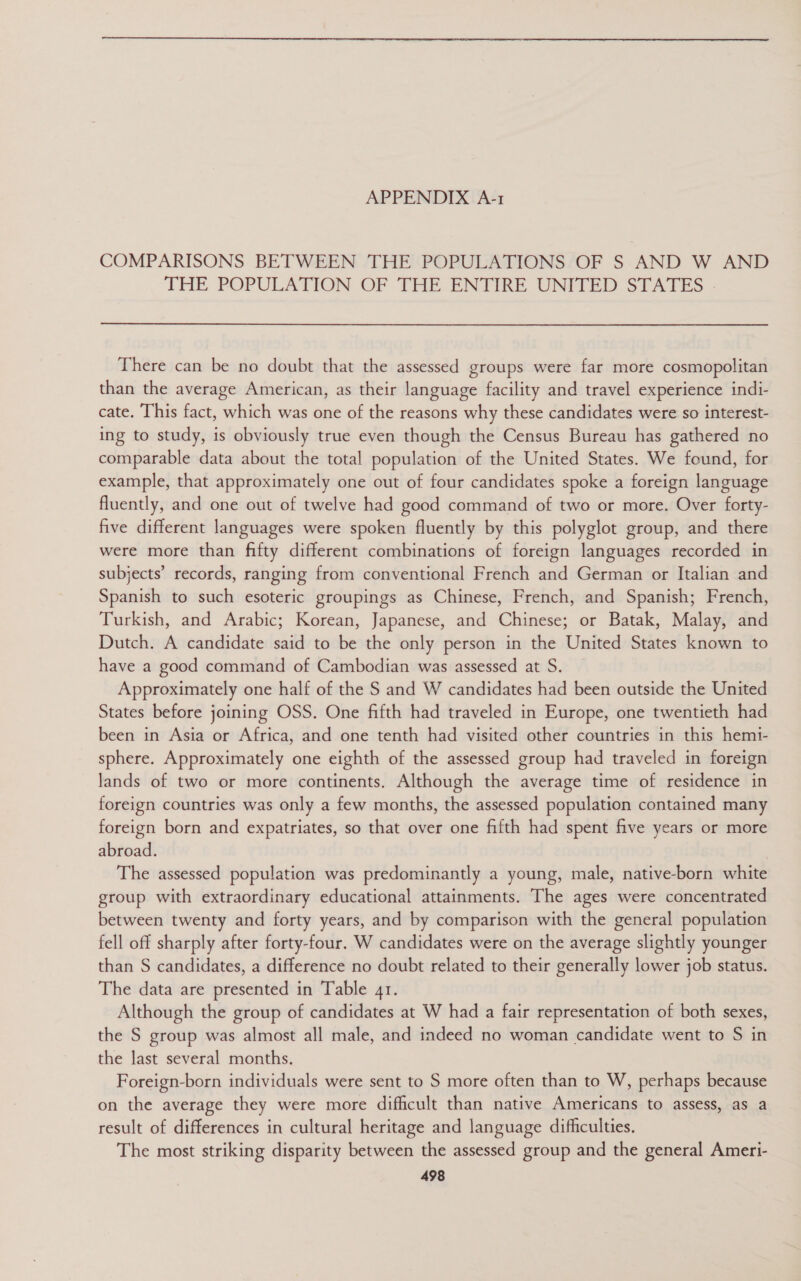 COMPARISONS BETWEEN THE POPULATIONS OF S AND W AND THE POPULATION OF THE ENTIRE UNITED STATES There can be no doubt that the assessed groups were far more cosmopolitan than the average American, as their language facility and travel experience indi- cate. This fact, which was one of the reasons why these candidates were so interest- ing to study, is obviously true even though the Census Bureau has gathered no comparable data about the total population of the United States. We found, for example, that approximately one out of four candidates spoke a foreign language fluently, and one out of twelve had good command of two or more. Over forty- five different languages were spoken fluently by this polyglot group, and there were more than fifty different combinations of foreign languages recorded in subjects’ records, ranging from conventional French and German or Italian and Spanish to such esoteric groupings as Chinese, French, and Spanish; French, Turkish, and Arabic; Korean, Japanese, and Chinese; or Batak, Malay, and Dutch. A candidate said to be the only person in the United States known to have a good command of Cambodian was assessed at S. Approximately one half of the S and W candidates had been outside the United States before joining OSS. One fifth had traveled in Europe, one twentieth had been in Asia or Africa, and one tenth had visited other countries in this hemi- sphere. Approximately one eighth of the assessed group had traveled in foreign lands of two or more continents. Although the average time of residence in foreign countries was only a few months, the assessed population contained many foreign born and expatriates, so that over one fifth had spent five years or more abroad. The assessed population was predominantly a young, male, native-born white group with extraordinary educational attainments. The ages were concentrated between twenty and forty years, and by comparison with the general population fell off sharply after forty-four. W candidates were on the average slightly younger than S candidates, a difference no doubt related to their generally lower job status. The data are presented in Table 41. Although the group of candidates at W had a fair representation of both sexes, the S group was almost all male, and indeed no woman candidate went to S in the last several months. Foreign-born individuals were sent to S more often than to W, perhaps because on the average they were more difficult than native Americans to assess, as a result of differences in cultural heritage and language difficulties. The most striking disparity between the assessed group and the general Ameri-