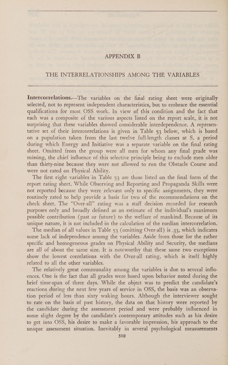 THE INTERRELATIONSHIPS AMONG THE VARIABLES Intercorrelations.—The variables on the final rating sheet were originally selected, not to represent independent characteristics, but to embrace the essential qualifications for most OSS work. In view of this condition and the fact that each was a composite of the various aspects listed on the report scale, it is not surprising that these variables showed considerable interdependence. A represen- tative set of their intercorrelations is given in Table 53 below, which is based on a population taken from the last twelve fulllength classes at S, a period during which Energy and Initiative was a separate variable on the final rating sheet. Omitted from the group were all men for whom any final grade was missing, the chief influence of this selective principle being to exclude men older than thirty-nine because they were not allowed to run the Obstacle Course and were not rated on Physical Ability. The first eight variables in Table 53 are those listed on the final form of the report rating sheet. While Observing and Reporting and Propaganda Skills were not reported because they were relevant only to specific assignments, they were routinely rated to help provide a basis for two of the recommendations on the check sheet. The “Over-all” rating was a staff decision recorded for research purposes only and broadly defined as an estimate of the individual’s maximum possible contribution (past or future) to the welfare of mankind. Because of its unique nature, it is not included in the calculation of the median intercorrelation. The median of all values in Table 53 (omitting Over-all) is .33, which indicates some lack of independence among the variables. Aside from those for the rather specific and homogeneous grades on Physical Ability and Security, the medians are all of about the same size. It is noteworthy that these same two exceptions show the lowest correlations with the Over-all rating, which is itself highly related to all the other variables. The relatively great communality among the variables is due to several influ- ences. One is the fact that all grades were based upon behavior noted during the brief time-span of three days. While the object was to predict the candidate’s reactions during the next few years of service in OSS, the basis was an observa- tion period of less than sixty waking hours. Although the interviewer sought to rate on the basis of past history, the data on that history were reported by the candidate during the assessment period and were probably influenced in some slight degree by the candidate’s contemporary attitudes such as his desire to get into OSS, his desire to make a favorable impression, his approach to the unique assessment situation. Inevitably in several psychological measurements