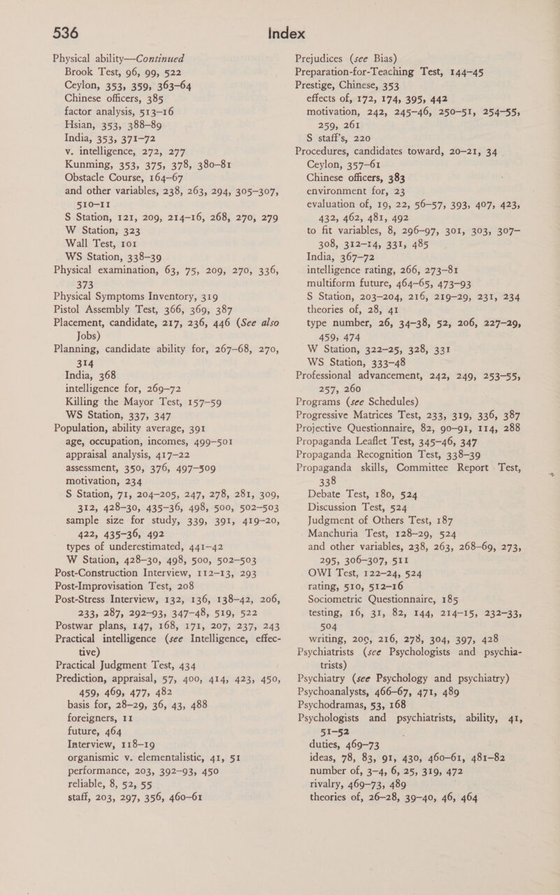 Physical ability—Continued Brook Test, 96, 99, 522 Ceylon, 353, 359, 363-64 Chinese officers, 385 factor analysis, 513-16 Hsian, 353, 388-89 India, 353, 371-72 v. intelligence, 272; 277 Kunming, 353, 375, 378, 380-81 Obstacle Course, 164-67 and other variables, 238, 263, 294, 305-307, 510-11 S Station, 121, 209, 214-16, 268, 270, 279 W Station; 323 Wall Test, ror WS Station, 338-39 Physical examination, 63, 75, 209, 270, 336, 373 Physical Symptoms Inventory, 319 Pistol Assembly Test, 366, 369, 387 Placement, candidate, 217, 236, 446 (See also Jobs) Planning, candidate ability for, 267-68, 270, 314 India, 368 intelligence for, 269-72 Killing the Mayor Test, 157-59 WS Station, 337, 347 Population, ability average, 391 age, occupation, incomes, 499-501 appraisal analysis, 417-22 assessment, 350, 376, 497-309 motivation, 234 S Station, 71, 204-205, 247, 278, 281, 309, 312, 428-30, 435-36, 498, 500, 502-503 sample size for study, 339, 391, 419-20, 422, 435-36, 492 types of underestimated, 441-42 W Station, 428-30, 498, 500, 502-503 Post-Construction Interview, 112-13, 293 Post-Improvisation Test, 208 Post-Stress Interview, 132, 136, 138-42, 206, 233, 287, 292-93, 347-48, 519, 522 Postwar plans, 147, 168, 171, 207, 237, 243 Practical intelligence (see Intelligence, effec- tive) Practical Judgment Test, 434 Prediction, appraisal, 57, 400, 414, 423, 450, 459, 469, 477, 482 basis for, 28-29, 36, 43, 488 foreigners, 11 future, 464 Interview, 118-19 organismic v. elementalistic, 41, 51 performance, 203, 392-93, 450 reliable, 8, 52, 55 staff, 203, 297, 356, 460-61 Prejudices (see Bias) Preparation-for-Teaching Test, 144-45 Prestige, Chinese, 353 effects of, 172, 174, 395, 442 motivation, 242, 245-46, 250-51, 254-55, 259, 261 S staff’s, 220 Procedures, candidates toward, 20-21, 34 | Ceylon, 357-61 Chinese officers, 383 environment for, 23 evaluation of, 19, 22, 56-57, 393, 407, 423, 432, 462, 481, 492 to fit variables, 8, 296-97, 301, 303, 307- 308, 312-14, 331, 485 India, 367-72 intelligence rating, 266, 273-81 multiform future, 464-65, 473-93 S Station, 203-204, 216, 219-29, 231, 234 theories of, 28, 41 type number, 26, 34-38, 52, 206, 227-29, 459, 474 W Station, 322-25, 328, 331 WS Station, 333-48 Professional advancement, 242, 249, 253-55, 257, 260 Programs (see Schedules) Progressive Matrices Test, 233, 319, 336, 387 Projective Questionnaire, 82, go—91, 114, 288 Propaganda Leaflet Test, 345-46, 347 Propaganda Recognition Test, 338-39 Propaganda skills, Committee Report Test, 338 Debate Test, 180, 524 Discussion Test, 524 Judgment of Others Test, 187 Manchuria Test, 128-29, 524 and other variables, 238, 263, 268-69, 273, 295, 306-307, 511 OWI Test, 122-24, 524 rating, 510, 512-16 Sociometric Questionnaire, 185 testing, 16, 31, 82, 144, 214-15, 232-33, 504 writing, 200, 216, 273, 304, 397, 428 Psychiatrists (see Psychologists and psychia- trists) Psychiatry (see Psychology and psychiatry) Psychoanalysts, 466-67, 471, 489 Psychodramas, 53, 168 Psychologists and psychiatrists, ability, 41, 51-52 duties, 469-73 ideas, 78, 83, 91, 430, 460-61, 481-82 number of, 3-4, 6, 25, 319, 472 rivalry, 469-73, 489 theories of, 26-28, 39-40, 46, 464