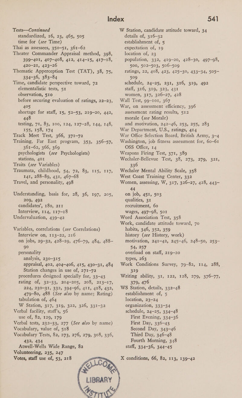 Tests—Continued standardized, 16, 23, 465, 505 time for (see Time) Thai as assessees, 350-51, 361-62 Theater Commander Appraisal method, 398, 399-401, 407-408, 412, 414-15, 417-18, 420-21, 423-26 Thematic Apperception Test (TAT), 38, 75, 334-36, 383-84 Time, candidate perspective toward, 72 elementalistic tests, 51 observation, 510 before securing evaluation of ratings, 22-23, 405 shortage for staff, 15, 52-53, 219-20, 442, 448 testing, 71, 83, 100, 124, 127-28, 144, 148, 155, 158, 174 Track Meet Test, 366, 371-72 Training, Far East program, 353, 356-57, 361-62, 366, 369 psychologists (see Psychologists) stations, 401 Traits (see Variables) Traumata, childhood, 54, 72, 83, 115, 117, 141, 288-89, 431, 467-68 Travel, and personality, 498 Understanding, basis for, 28, 36, 197, 209, 492 candidates’, 180, 211 Interview, 114, 117-18 Undervaluation, 439-42 ZOD, Variables, correlations (see Correlations) Interview on, 113-22, 216 on jobs, 29-32, 428-29, 476-79, 484, 488- 90 personality analysis, 230-315 appraisal, 402, 404-406, 415, 430-31, 484 Station changes in use of, 271-72 procedures designed specially for, 33-43 rating of, 32-33, 204-205, 208, 213-17, 224, 230-31, 332, 394-96, 411, 418, 432, 479-80, 488 (See also by name; Rating) tabulation of, 464 W Station, 317, 3109, 322;, 326, 331-32 Verbal facility, staff's, 56 use of, 82, 129, 179 Verbal tests, 232-33, 277 (See also by name) Vocabulary, value of, 518 Vocabulary Tests, 82, 273, 276, 279, 308, 336, 432, 434 Atwell-Wells Wide Range, 82 Volunteering, 235, 247 Votes, staff use of, 53, 218 ome fork 4 LIBRARY     541 W Station, candidate attitude toward, 34 details of, 316-32 establishment of, 5 expectation of, 19 location of, 23 population, 332, 419-20, 428-30, 497-98, 500, 502-503, 506-509 ratings, 22, 408, 423, 425-30, 433-34, 505- 509 schedule, 24-25, 231, 316, 319, 492 staff, 316, 319, 323, 431 women, 317, 326-27, 428 Wall Test, 99-101, 367 War, on assessment efficiency, 396 assessment rating results, 512 morale (see Morale) and motivation, 242-46, 253, 255, 283 War Department, U.S., ratings, 414 War Office Selection Board, British Army, 3-4 Washington, job fitness assessment for, 60-61 OSS Office, 14 Weapons Firing Test, 371, 389 Wechsler-Bellevue Test, 38, 273,..279, 321; 336 Wechsler Mental Ability Scale, 358 West Coast Training Center, 332 Women, assessing, W, 317, 326-27, 428, 443- 44 on job, 451, 503 qualities, 31 recruitment, 60 wages, 497-98, 501 Word Association Test, 358 Work, candidate attitude toward, 70 habits, 346, 352, 359 history (see History, work) motivation, 241-42, 245-46, 248-50, 253- 54, 257 overload on staff, 219-20 types, 263 Work Conditions Survey, 79-82, 114, 288, 319 Writing ability, 31, 122, 128, 279, 376-77, 379, 476 WS Station, details, 332-48 establishment of, 5 location, 23-24 organization, 333-34 schedule, 24-25, 334-48 First Evening, 334-36 First Day, 336-43 Second Day, 343-46 Third Day, 346-48 Fourth Morning, 348 staff, 334-36, 344-45 X conditions, 66, 82, 113, 139-42