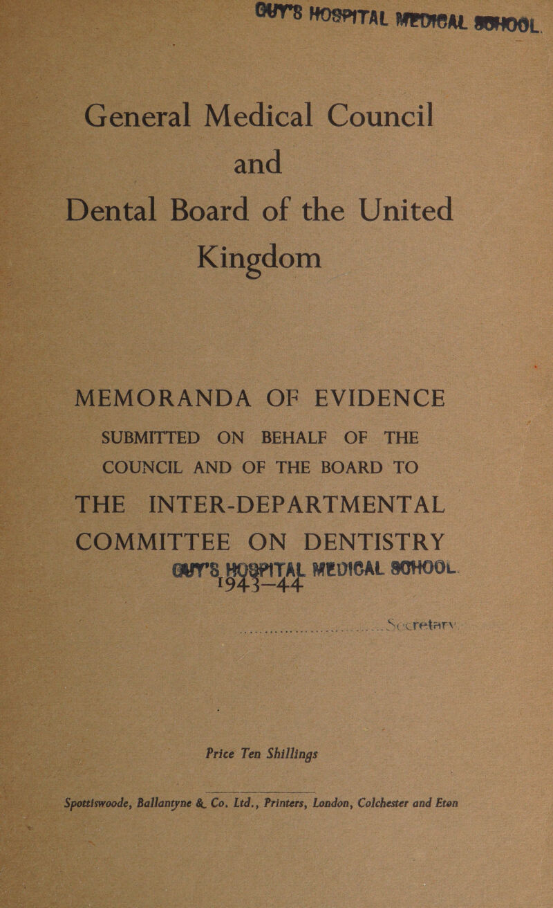 GUY'S HOSPITAL MEDICAL sEHOOL. General Medical Council | and Dental Board of the United Kingdom MEMORANDA OF EVIDENCE SUBMITTED ON BEHALF OF THE COUNCIL AND OF THE BOARD TO THE INTER-DEPARTMENTAL | COMMITTEE ON DENTISTRY Ber 8 Uger TAL MEDICAL SCHOOL. Secretary Price Ten Shillings Spottiswoode, Ballantyne &amp; Co. Ltd., Printers, London, Colchester and Eten