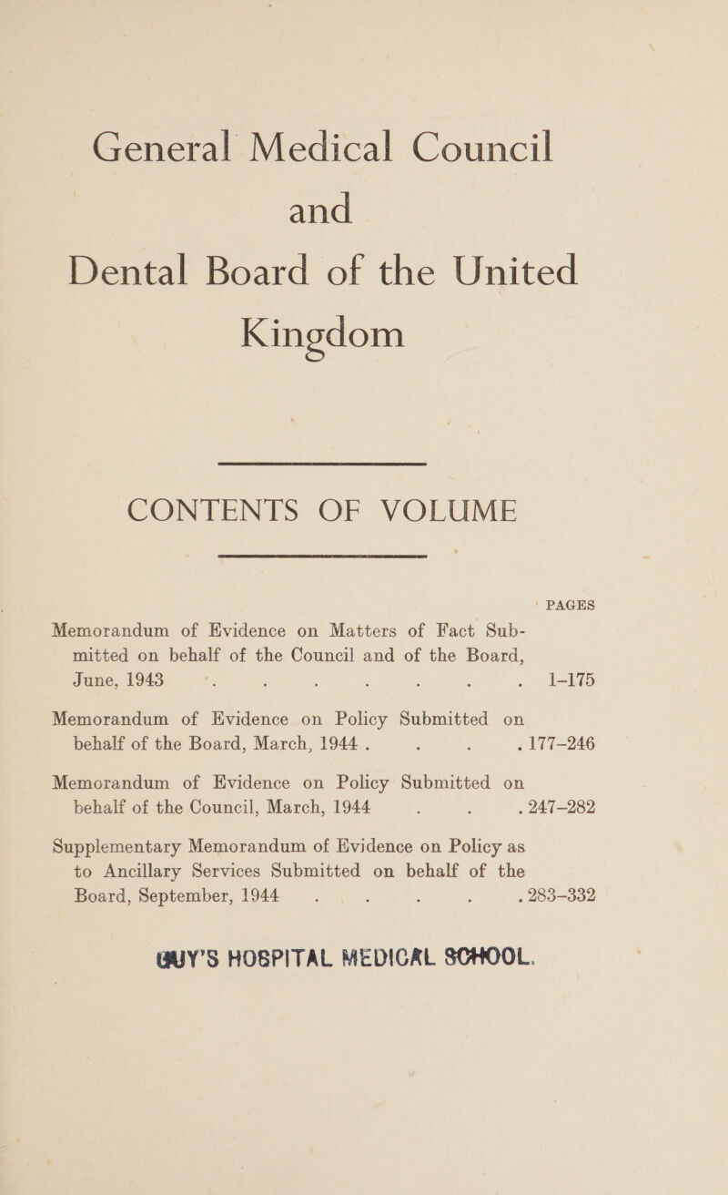 and Dental Board of the United Kingdom CONTENTS OF VOLUME PAGES Memorandum of Evidence on Matters of Fact Sub- mitted on behalf of the Council and of the Board, June, 1943 : ; ; : : ; . 1-175 Memorandum of Evidence on Policy Submitted on behalf of the Board, March, 1944 . : : . LT7-246 Memorandum of Evidence on Policy Submitted on behalf of the Council, March, 1944 : : . 247-282 Supplementary Memorandum of Evidence on Policy as to Ancillary Services Submitted on behalf of the Board, September, 1944 ; : . 283-332 GUY’S HOSPITAL MEDICAL SCHOOL.