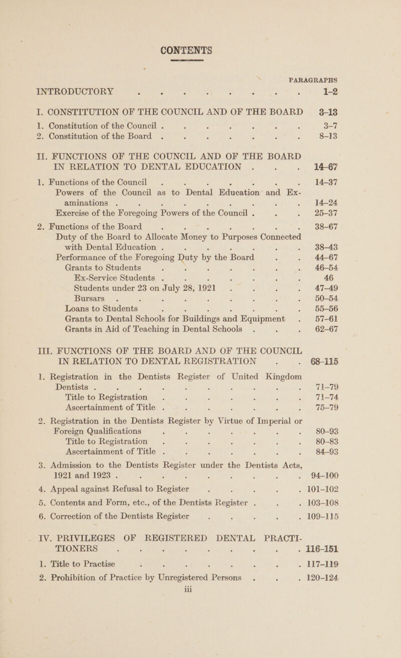 CONTENTS ‘ PARAGRAPHS INTRODUCTORY : : : : : : : : 1-2 I. CONSTITUTION OF THE COUNCIL AND OF THE BOARD ~ 3-18 1. Constitution of the Council . ‘ ; ; : : : 3-7 2. Constitution of the Board . ; ‘ : : : : 8-13 II. FUNCTIONS OF THE COUNCIL AND OF THE BOARD IN RELATION TO DENTAL EDUCATION . ‘ . 1467 1. Functions of the Council . 14-37 Powers of the Council as to Dental Bidwcation ae Ex- aminations . : : . 14-24 Exercise of the Foregoing Boer of ths Canale 5 . 25-37 2. Functions of the Board : 38-67 Duty of the Board to Allocate Monee to pees Connected with Dental Education . : . 38-43 Performance of the Foregoing Duty by the Peace : . 44-67 Grants to Students : ; . 46-54 Ex-Service Students . s ; é : : 46 Students under 23 on July 28, 1921 : : : . 47-49 Bursars . ; : 5 ; : : . 50-54 Loans to Stadents : . 55-56 Grants to Dental Schools for Budding sad Ranipiient . 957-61 Grants in Aid of Teaching in Dental Schools. ; . 62-67 Ill. FUNCTIONS OF THE BOARD AND OF THE COUNCIL IN RELATION TO DENTAL REGISTRATION ¢ . 68-115 1. Registration in the Dentists Register of United Kingdom Dentists . : ‘ A : , : . 1-79 Title to Beceanon : : 3 : ; ; . U1-74 Ascertainment of Title . : ‘ 75-79 2. Registration in the Dentists Register Virtue of Poe ere or Foreign Qualifications : 3 : : j , - 80-93 Title to Registration . ‘ : : i ; . 80-83 Ascertainment of Title . ; : . 84-93 3. Admission to the Dentists Pe under the Dentists Acts, 1921 and 1923 . : : ; : ; . 94-100 4, Appeal against Refusal to ee : ; ; . 101-102 5. Contents and Form, etc., of the Dentists pei: 7 é . 103-108 6. Correction of the Dentists Register : ; : : . 109-115 IV. PRIVILEGES OF REGISTERED DENTAL PRACTI- TIONERS i ‘ : , é é ; ‘ . 116-151 1. Title to Practise : ‘ ; ; : é é . 117-119 2. Prohibition of Practice by Unregistered Persons . ; . 120-124.