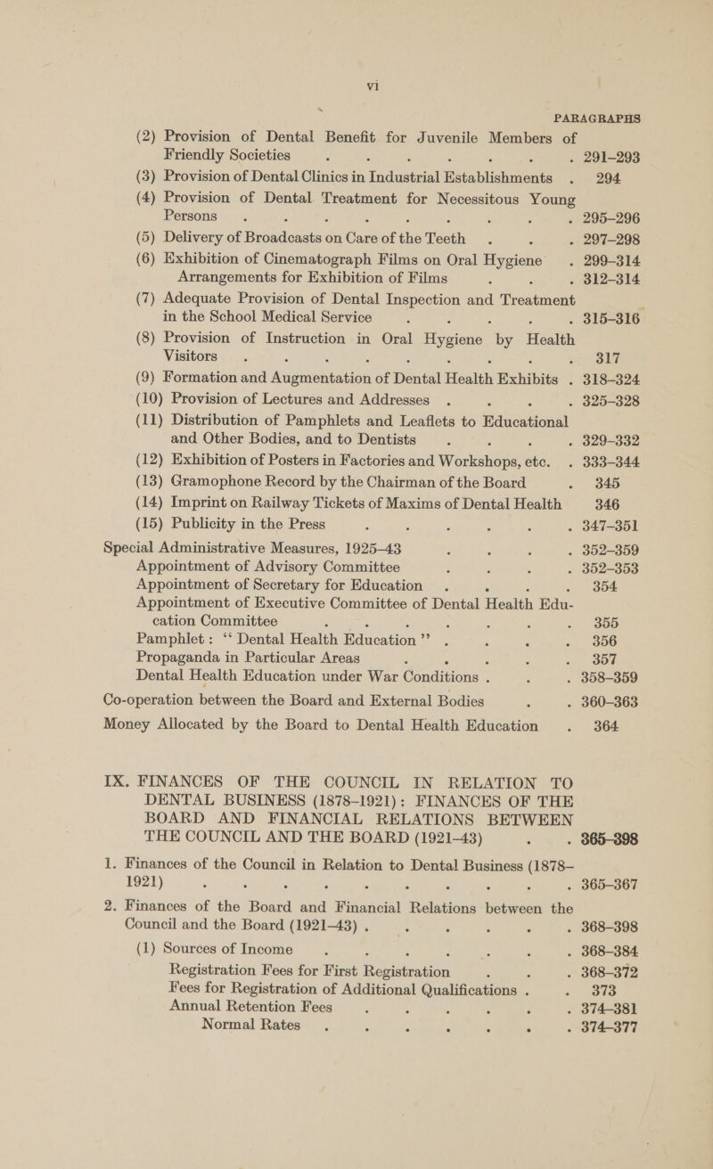 Friendly Societies . 291-293 (3) Provision of Dental Clinics in Tae Hétablisuvicie 294. (4) Provision of Dental. Treatment for Necessitous Young Persons . 295-296 (5) Delivery of raeyy ee on Ee of ihe Teeth . 297-298 (6) Exhibition of Cinematograph Films on Oral Hygiene . 299-314 Arrangements for Exhibition of Films ; : . 312-314 (7) Adequate Provision of Dental Inspection and heathens r in the School Medical Service . 315-316 (8) Provision of Instruction in Oral Figen by Health Visitors = SUT (9) Formation and inlnai hne of Dena Health Exhibits . 318-324 (10) Provision of Lectures and Addresses . 325-328 (11) Distribution of Pamphlets and Leaflets to Raa and Other Bodies, and to Dentists - 329-332 (12) Exhibition of Posters in Factories and Wodkanene sti . 333-344 (13) Gramophone Record by the Chairman of the Board 345 (14) Imprint on Railway Tickets of Maxims of Dental Health 346 (15) Publicity in the Press ; . 347-351 Special Administrative Measures, 1925-43 . 352-359 Appointment of Advisory Committee . 352-353 Appointment of Secretary for Education 304 Appointment of Executive Committee of Dental Health Edu- cation Committee ; 3 : ‘ . 3855 Pamphlet: ‘‘ Dental Health atten Cane 356 Propaganda in Particular Areas ‘ -. Bos Dental Health Education under War (ondiiens : . 358-359 Co-operation Bearcat the Board and External Bodies . 360-363 Money Allocated by the Board to Dental Health Education 364 IX. FINANCES OF THE COUNCIL IN RELATION TO DENTAL BUSINESS (1878-1921): FINANCES OF THE BOARD AND FINANCIAL RELATIONS BETWEEN THE COUNCIL AND THE BOARD (1921-43) . 365-398 1, Finances of the Council in Relation to Dental Business (1878- 1921) : : : . 365-367 2. Finances of the Board and Financial Relations between the Council and the Board (1921-43) . . 368-398 (1) Sources of Income ‘ . 368-384 Registration Fees for First one Oe : . 368-372 Fees for Registration of Additional Qualifications . 373 Annual Retention Fees ‘ ; ; : . 374-381 Normal Rates. : : : : ° . 374-377