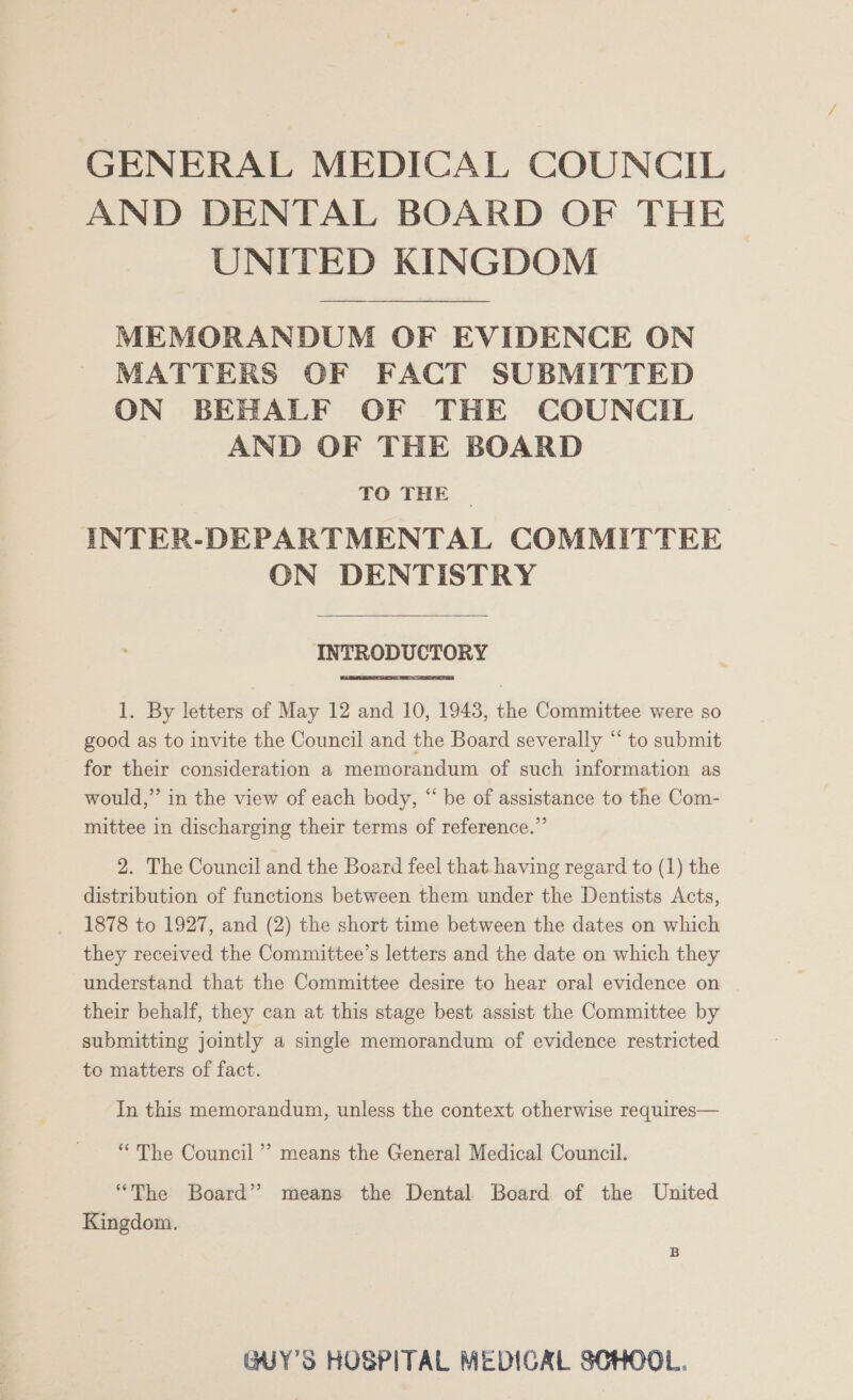 GENERAL MEDICAL COUNCIL AND DENTAL BOARD OF THE UNITED KINGDOM MEMORANDUM OF EVIDENCE ON MATTERS OF FACT SUBMITTED ON BEHALF OF THE COUNCIL AND OF THE BOARD TO THE INTER-DEPARTMENTAL COMMITTEE ON DENTISTRY INTRODUCTORY 1. By letters of May 12 and 10, 1943, the Committee were so good as to invite the Council and the Board severally “ to submit for their consideration a memorandum of such information as would,” in the view of each body, “ be of assistance to the Com- mittee in discharging their terms of reference.” 2. The Council and the Board feel that having regard to (1) the distribution of functions between them under the Dentists Acts, 1878 to 1927, and (2) the short time between the dates on which they received the Committee’s letters and the date on which they understand that the Committee desire to hear oral evidence on their behalf, they can at this stage best assist the Committee by submitting jointly a single memorandum of evidence restricted to matters of fact. In this memorandum, unless the context otherwise requires— “The Council’ means the General Medical Council. “The Board” means the Dental Board of the United Kingdom. GUY'S HOSPITAL MEDICAL SCHOOL.