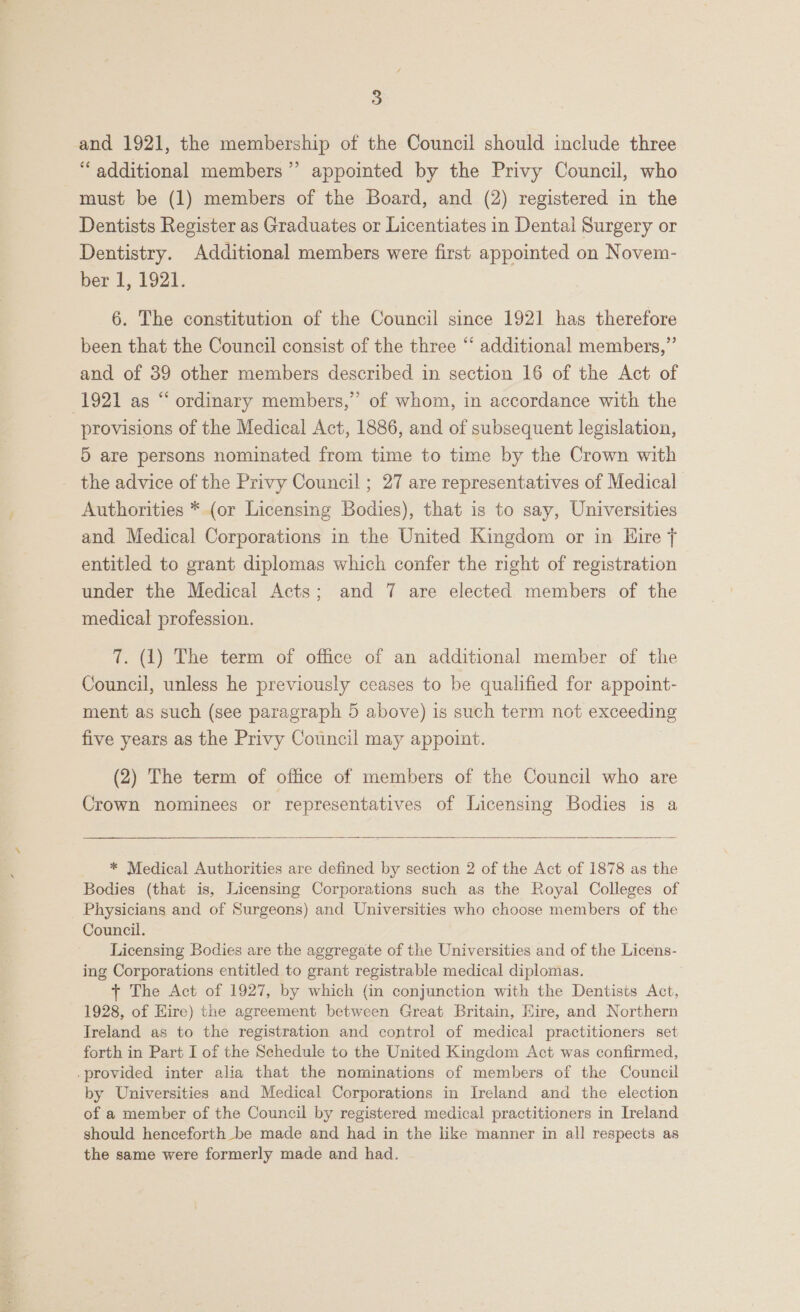 and 1921, the membership of the Council should include three ‘‘ additional members” appointed by the Privy Council, who must be (1) members of the Board, and (2) registered in the Dentists Register as Graduates or Licentiates in Dental Surgery or Dentistry. Additional members were first appointed on Novem- ber 1, 1921. 6. The constitution of the Council since 1921 has therefore been that the Council consist of the three “‘ additional members,” and of 39 other members described in section 16 of the Act of 1921 as “ ordinary members,” of whom, in accordance with the provisions of the Medical Act, 1886, and of subsequent legislation, 5 are persons nominated from time to time by the Crown with the advice of the Privy Council ; 27 are representatives of Medical Authorities * (or Licensing Bodies), that is to say, Universities and Medical Corporations in the United Kingdom or in Hire j entitled to grant diplomas which confer the right of registration under the Medical Acts; and 7 are elected members of the medical profession. 7. (1) The term of office of an additional member of the Council, unless he previously ceases to be qualified for appoint- ment as such (see paragraph 5 above) is such term not exceeding five years as the Privy Council may appoint. (2) The term of office of members of the Council who are Crown nominees or representatives of Licensing Bodies is a   * Medical Authorities are defined by section 2 of the Act of 1878 as the Bodies (that is, Licensing Corporations such as the Royal Colleges of Physicians and of Surgeons) and Universities who choose members of the Council. Licensing Bodies are the aggregate of the Universities and of the Licens- ing Corporations entitled to grant registrable medical diplomas. + The Act of 1927, by which (in conjunction with the Dentists Act, 1928, of Hire) the agreement between Great Britain, Eire, and Northern Ireland as to the registration and control of medical practitioners set forth in Part I of the Schedule to the United Kingdom Act was confirmed, -provided inter alia that the nominations of members of the Council by Universities and Medical Corporations in Ireland and the election of a member of the Council by registered medical practitioners in Ireland should henceforth be made and had in the like manner in all respects as the same were formerly made and had.