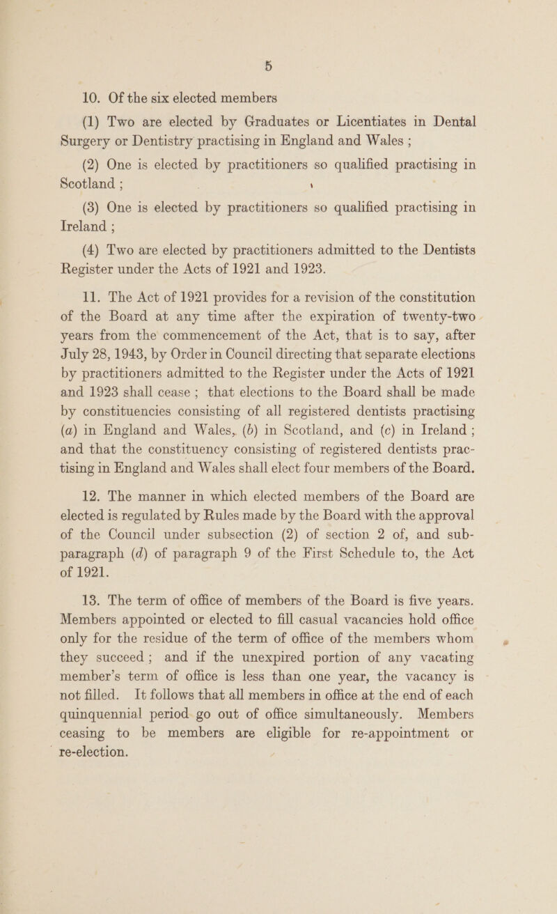 10. Of the six elected members (1) Two are elected by Graduates or Licentiates in Dental Surgery or Dentistry practising in England and Wales ; (2) One is elected by practitioners so qualified practising in Scotland ; \ (3) One is elected by practitioners so qualified practising in Treland ; (4) Two are elected by practitioners admitted to the Dentists Register under the Acts of 1921 and 1923. 11. The Act of 1921 provides for a revision of the constitution of the Board at any time after the expiration of twenty-two years from the commencement of the Act, that is to say, after July 28, 1943, by Order in Council directing that separate elections by practitioners admitted to the Register under the Acts of 1921 and 1923 shall cease ; that elections to the Board shall be made by constituencies consisting of all registered dentists practising (a) in England and Wales, (6) in Scotland, and {c) in Ireland ; and that the constituency consisting of registered dentists prac- tising in England and Wales shall elect four members of the Board. 12. The manner in which elected members of the Board are elected is regulated by Rules made by the Board with the approval of the Council under subsection (2) of section 2 of, and sub- paragraph (d) of paragraph 9 of the First Schedule to, the Act of 1921. 13. The term of office of members of the Board is five years. Members appointed or elected to fill casual vacancies hold office only for the residue of the term of office of the members whom they succeed; and if the unexpired portion of any vacating member’s term of office is less than one year, the vacancy is not filled. It follows that all members in office at the end of each quinquennial period go out of office simultaneously. Members ceasing to be members are eligible for re-appointment or - re-election.