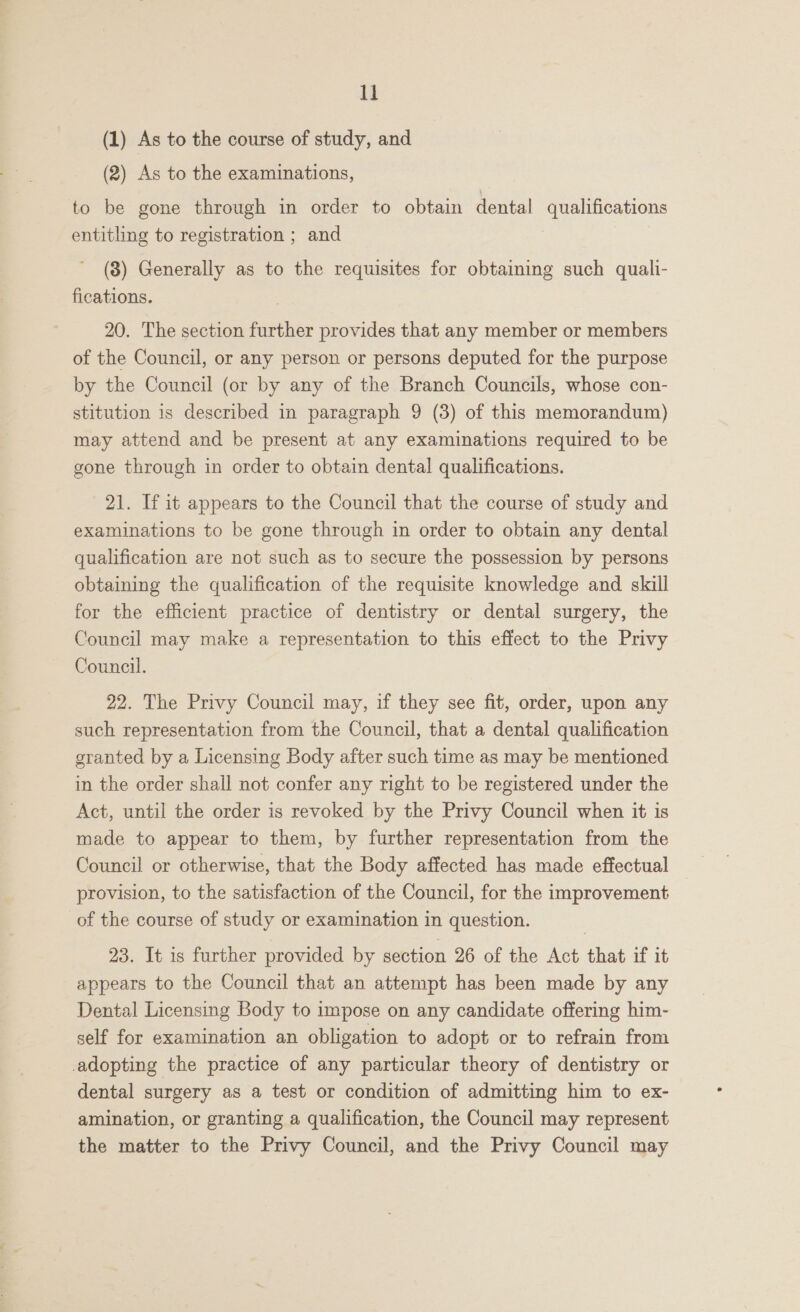 1] (1) As to the course of study, and (2) As to the examinations, to be gone through in order to obtain dental qualifications entitling to registration ; and 7 (8) Generally as to the requisites for obtaining such quali- fications. 20. The section further provides that any member or members of the Council, or any person or persons deputed for the purpose by the Council (or by any of the Branch Councils, whose con- stitution is described in paragraph 9 (3) of this memorandum) may attend and be present at any examinations required to be gone through in order to obtain dental qualifications. 21. If it appears to the Council that the course of study and examinations to be gone through in order to obtain any dental qualification are not such as to secure the possession by persons obtaining the qualification of the requisite knowledge and skill for the efficient practice of dentistry or dental surgery, the Council may make a representation to this effect to the Privy Council. 22. The Privy Council may, if they see fit, order, upon any such representation from the Council, that a dental qualification granted by a Licensing Body after such time as may be mentioned in the order shall not confer any right to be registered under the Act, until the order is revoked by the Privy Council when it is made to appear to them, by further representation from the Council or otherwise, that the Body affected has made effectual provision, to the satisfaction of the Council, for the improvement of the course of study or examination in question. 23. It is further provided by section 26 of the Act that if it appears to the Council that an attempt has been made by any Dental Licensing Body to impose on any candidate offering him- self for examination an obligation to adopt or to refrain from adopting the practice of any particular theory of dentistry or dental surgery as a test or condition of admitting him to ex- amination, or granting a qualification, the Council may represent the matter to the Privy Council, and the Privy Council may