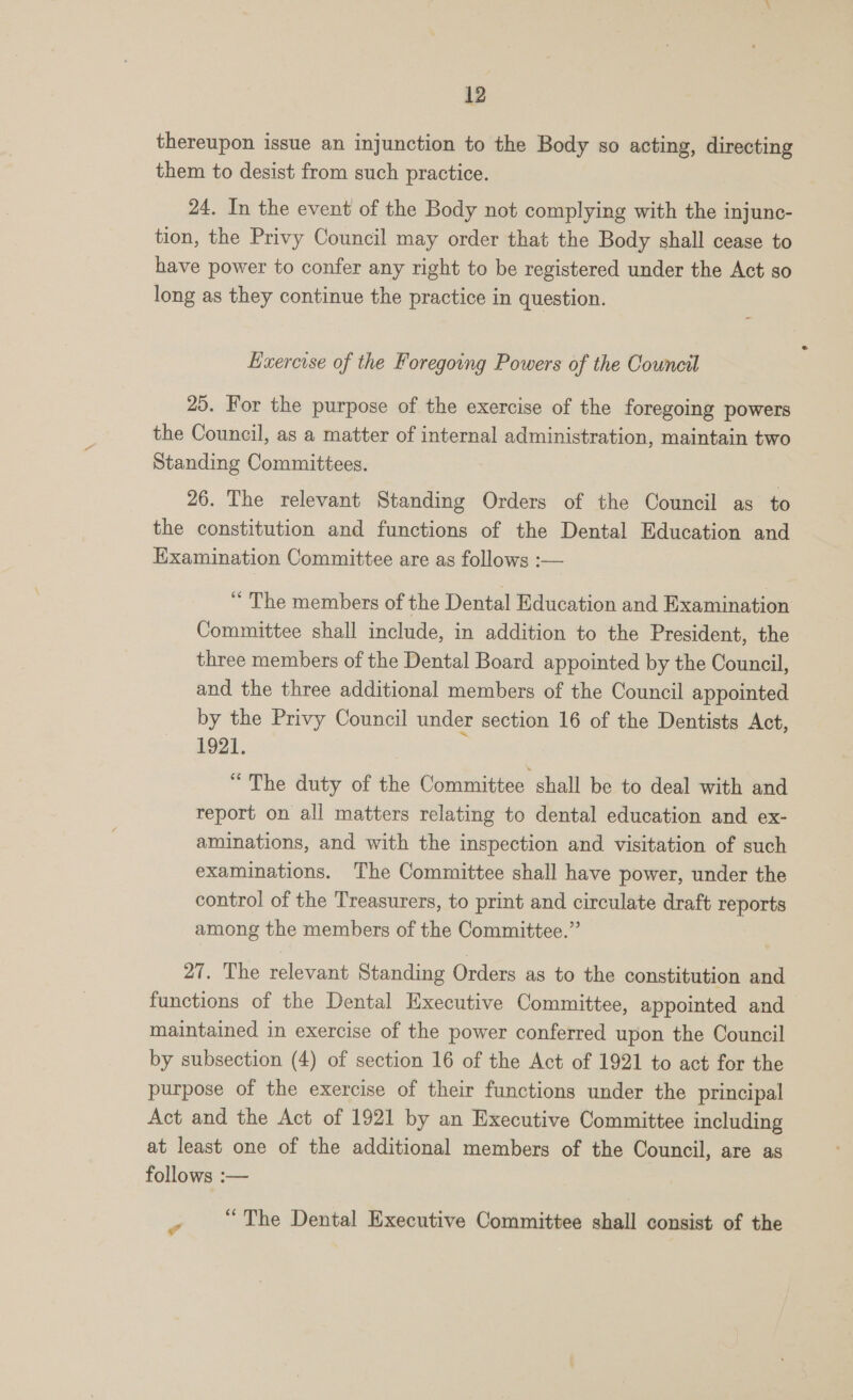 thereupon issue an injunction to the Body so acting, directing them to desist from such practice. 24. In the event of the Body not complying with the injunc- tion, the Privy Council may order that the Body shall cease to have power to confer any right to be registered under the Act so long as they continue the practice in question. ~- Eaercise of the Foregoing Powers of the Council 25. For the purpose of the exercise of the foregoing powers the Council, as a matter of internal administration, maintain two Standing Committees. 26. The relevant Standing Orders of the Council as to the constitution and functions of the Dental Education and Examination Committee are as follows :— “ The members of the Dental Education and Examination Committee shall include, in addition to the President, the three members of the Dental Board appointed by the Council, and the three additional members of the Council appointed by the Privy Council under section 16 of the Dentists Act, 1921. “The duty of the Committee shall be to deal with and report on all matters relating to dental education and ex- aminations, and with the inspection and visitation of such examinations. ‘The Committee shall have power, under the control of the Treasurers, to print and circulate draft reports among the members of the Committee.” 27. The relevant Standing Orders as to the constitution and functions of the Dental Executive Committee, appointed and maintained in exercise of the power conferred upon the Council by subsection (4) of section 16 of the Act of 1921 to act for the purpose of the exercise of their functions under the principal Act and the Act of 1921 by an Executive Committee including at least one of the additional members of the Council, are as follows :— = “The Dental Executive Committee shall consist of the