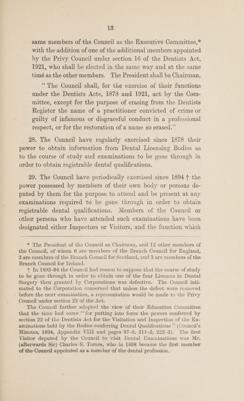 same members of the Council as the Executive Committee,* with the addition of one of the additional members appointed by the Privy Council under section 16 of the Dentists Act, 1921, who shall be elected in the same way and at the same timé as the other members. The President shall be Chairman. “The Council shall, for the exercise of their functions under the Dentists Acts, 1878 and 1921, act by the Com- mittee, except for the purpose of erasing from the Dentists Register the name of a practitioner convicted of crime or guilty of infamous or disgraceful conduct in a professional respect, or for the restoration of a name so erased.” 28. The Council have regularly exercised since 1878 their power to obtain information from Dental Licensing Bodies as to the course of study and examinations to be gone through in order to obtain registrable dental qualifications. 29. The Council have periodically exercised since 1894 + the power possessed by members of their own body or persons de- puted by them for the purpose to attend and be present at any examinations required to be gone through in order to obtain registrable dental qualifications. Members of the Council or other persons who have attended such examinations have been designated either Inspectors or Visitors, and the function which  * The President of the Council as Chairman, and 12 other members of the Council, of whom 6 are members of the Branch Council for England, 3 are members of the Branch Council for Scotland, and 3 are members of the Branch Council for Ireland. + In 1893-94 the Council had reason to suppose that the course of study to be gone through in order to obtain one of the four Licences in Dental Surgery then granted by Corporations was defective. The Council inti- mated to the Corporation concerned that. unless the defect were removed _ before the next examination, a representation would be made to the Privy Council under section 23 of the Act. The Council further adopted the view of their Education Committee that the time had come “ for putting into force the powers conferred by section 22 of the Dentists Act for the Visitation and Inspection of the Ex- aminations held by the Bodies conferring Dental Qualifications ’’ (Council’s Minutes, 1894, Appendix VIII and pages 97-8, 211-2, 222-3). The first Visitor deputed by the Council to visit Dental Examinations was Mr. (afterwards Sir) Charles 8. Tomes, who in 1898 became the first member of the Council appointed as a member of the dental profession.