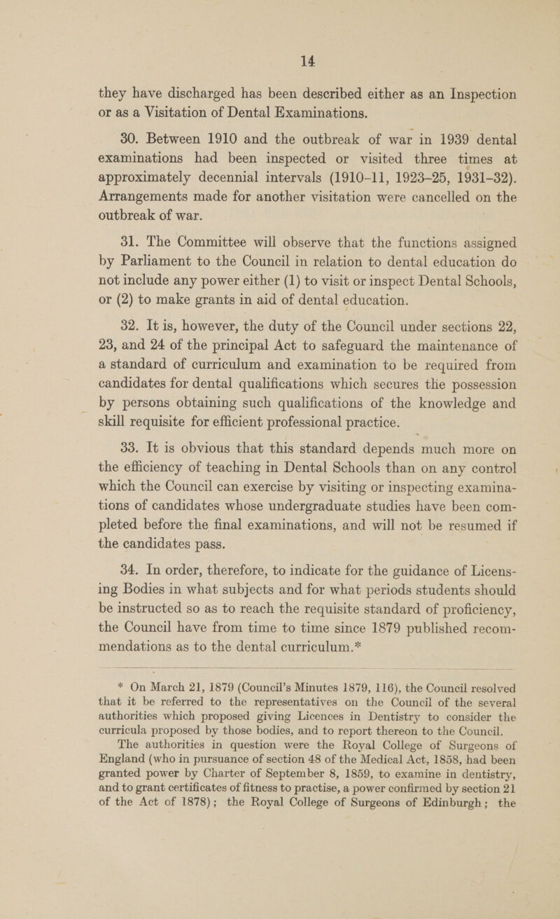 they have discharged has been described either as an Inspection or as a Visitation of Dental Examinations. 30. Between 1910 and the outbreak of war in 1939 dental examinations had been inspected or visited three times at approximately decennial intervals (1910-11, 1923-25, 1931-32). Arrangements made for another visitation were cancelled on the outbreak of war. | 31. The Committee will observe that the functions assigned by Parliament to the Council in relation to dental education do not include any power either (1) to visit or inspect Dental Schools, or (2) to make grants in aid of dental education. 32. It is, however, the duty of the Council under sections 22, 23, and 24 of the principal Act to safeguard the maintenance of a standard of curriculum and examination to be required from candidates for dental qualifications which secures the possession by persons obtaining such qualifications of the knowledge and skill requisite for efficient professional practice. 33. It is obvious that this standard depends much more on the efficiency of teaching in Dental Schools than on any control which the Council can exercise by visiting or inspecting examina- tions of candidates whose undergraduate studies have been com- pleted before the final examinations, and will not be resumed if the candidates pass. 34. In order, therefore, to indicate for the guidance of Licens- ing Bodies in what subjects and for what periods students should be instructed so as to reach the requisite standard of proficiency, the Council have from time to time since 1879 published recom- mendations as to the dental curriculum.*  * On March 21, 1879 (Council’s Minutes 1879, 116), the Council resolved that it be referred to the representatives on the Council of the several authorities which proposed giving Licences in Dentistry to consider the curricula proposed by those bodies, and to report thereon to the Council. The authorities in question were the Royal College of Surgeons of England (who in pursuance of section 48 of the Medical Act, 1858, had been granted power by Charter of September 8, 1859, to examine in dentistry, and to grant certificates of fitness to practise, a power confirmed by section 21 of the Act of 1878); the Royal College of Surgeons of Edinburgh; the