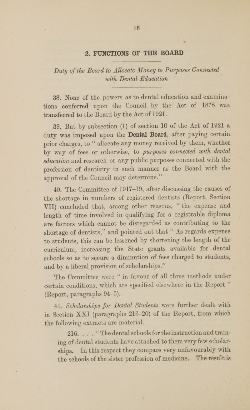 2. FUNCTIONS OF THE BOARD Duty of the Board to Allocate Money to Purposes Connected with Dental Education 38. None of the powers as to dental education and examina- tions conferred upon the Council by the Act of 1878 was transferred to the Board by the Act of 1921. 39. But by subsection (1) of section 10 of the Act of 1921 a duty was imposed upon the Dental Board, after paying certain prior charges, to “ allocate any money received by them, whether by way of fees or otherwise, to purposes connected with dental education and research or any public purposes connected with the profession of dentistry in such manner as the Board with the approval of the Council may determine.” 40. The Committee of 1917-19, after discussing the causes of the shortage in numbers of registered dentists (Report, Section VII) concluded that, among other reasons, “the expense and length of time involved in qualifying for a registrable diploma are factors which cannot be disregarded as contributing to the shortage of dentists,” and pointed out that “ As regards expense to students, this can be lessened by shortening the length of the curriculum, increasing the State grants available for dental schools so as to secure a diminution of fees charged to students, and by a liberal provision of scholarships.” The Committee were “in favour of all three methods under certain conditions, which are specified elsewhere in the Report ”’ (Report, paragraphs 94-5). 41. Scholarships for Dental Students were further dealt with in Section XXI (paragraphs 216-20) of the Report, from which the following extracts are material. 916. . . . “ The dental schools for the instruction and train- ing of dental students have attached to them very few scholar- ships. In this respect they compare very unfavourably with the schools of the sister profession of medicine. The result is