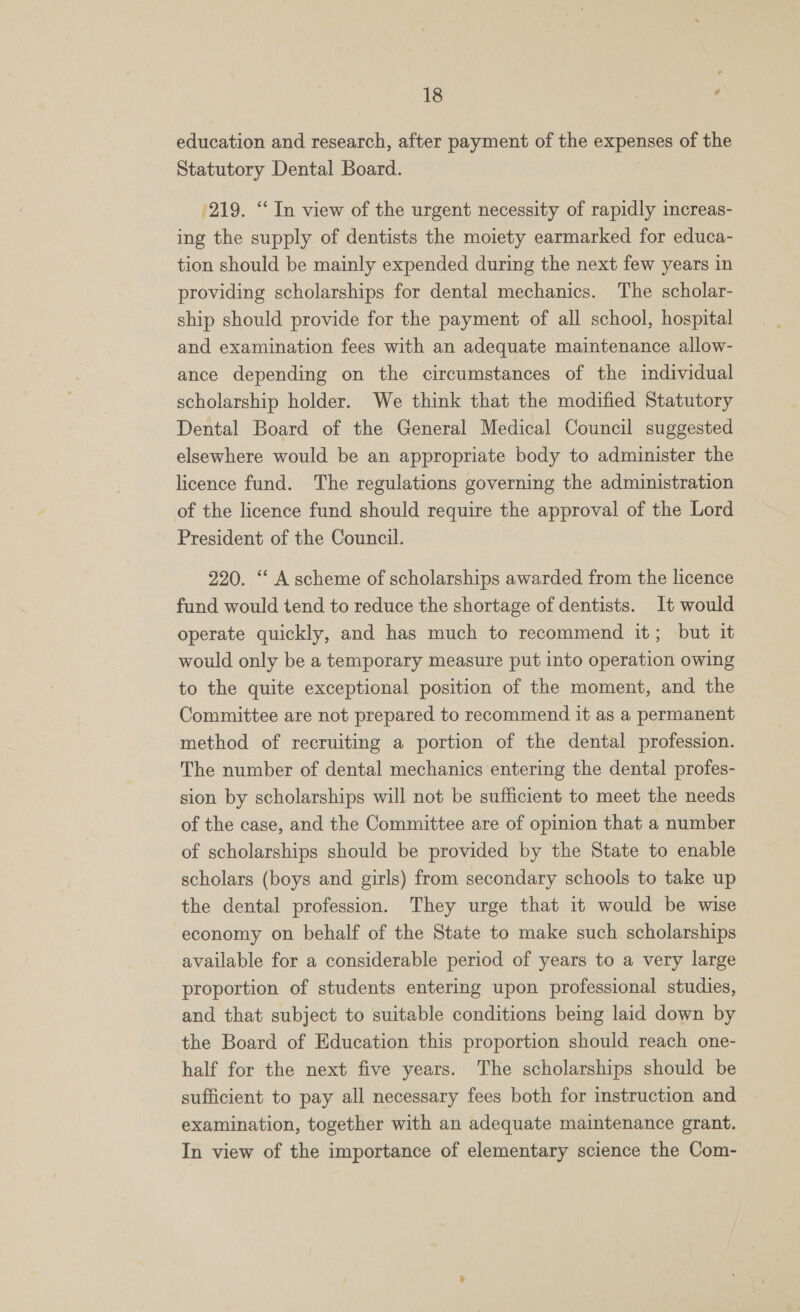 education and research, after payment of the expenses of the Statutory Dental Board. 219. “In view of the urgent necessity of rapidly increas- ing the supply of dentists the moiety earmarked for educa- tion should be mainly expended during the next few years in providing scholarships for dental mechanics. The scholar- ship should provide for the payment of all school, hospital and examination fees with an adequate maintenance allow- ance depending on the circumstances of the individual scholarship holder. We think that the modified Statutory Dental Board of the General Medical Council suggested elsewhere would be an appropriate body to administer the licence fund. The regulations governing the administration of the licence fund should require the approval of the Lord President of the Council. 220. “‘ A scheme of scholarships awarded from the licence fund would tend to reduce the shortage of dentists. It would operate quickly, and has much to recommend it; but it would only be a temporary measure put into operation owing to the quite exceptional position of the moment, and the Committee are not prepared to recommend it as a permanent method of recruiting a portion of the dental profession. The number of dental mechanics entering the dental profes- sion by scholarships will not be sufficient to meet the needs of the case, and the Committee are of opinion that a number of scholarships should be provided by the State to enable scholars (boys and girls) from secondary schools to take up the dental profession. They urge that it would be wise economy on behalf of the State to make such scholarships available for a considerable period of years to a very large proportion of students entering upon professional studies, and that subject to suitable conditions being laid down by the Board of Education this proportion should reach one- half for the next five years. The scholarships should be sufficient to pay all necessary fees both for instruction and examination, together with an adequate maintenance grant. In view of the importance of elementary science the Com-