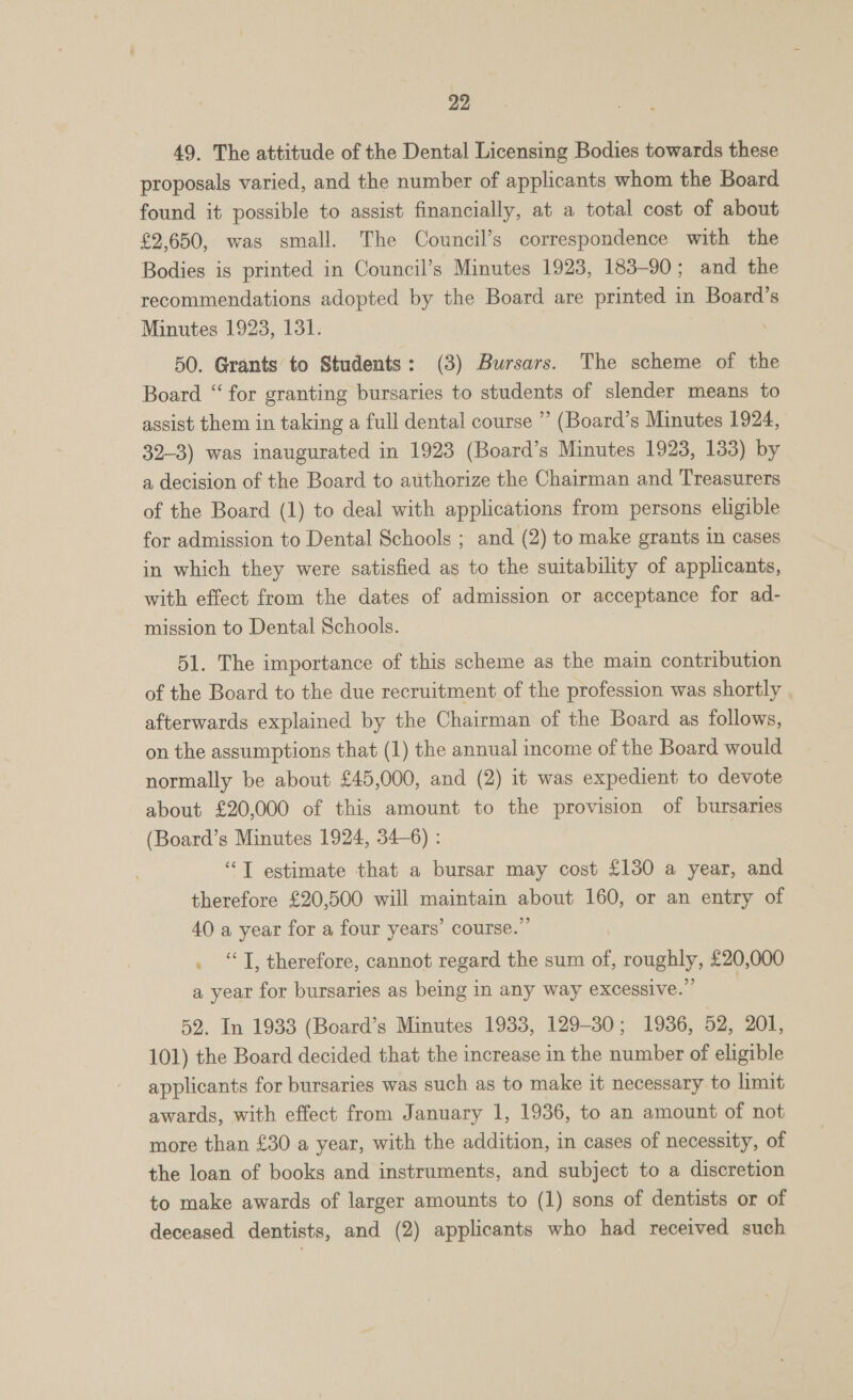 49. The attitude of the Dental Licensing Bodies towards these proposals varied, and the number of applicants whom the Board found it possible to assist financially, at a total cost of about £2,650, was small. The Council’s correspondence with the Bodies is printed in Council’s Minutes 1923, 183-90; and the recommendations adopted by the Board are printed in Board’s Minutes 1923, 131. 50. Grants to Students: (3) Bursars. The scheme of the Board “ for granting bursaries to students of slender means to assist them in taking a full dental course ” (Board’s Minutes 1924, 32-3) was inaugurated in 1923 (Board’s Minutes 1923, 133) by a decision of the Board to authorize the Chairman and Treasurers of the Board (1) to deal with applications from persons eligible for admission to Dental Schools ; and (2) to make grants in cases in which they were satisfied as to the suitability of applicants, with effect from the dates of admission or acceptance for ad- mission to Dental Schools. 51. The importance of this scheme as the main contribution of the Board to the due recruitment of the profession was shortly afterwards explained by the Chairman of the Board as follows, on the assumptions that (1) the annual income of the Board would normally be about £45,000, and (2) it was expedient to devote about £20,000 of this amount to the provision of bursaries (Board’s Minutes 1924, 34-6) : “T estimate that a bursar may cost £130 a year, and therefore £20,500 will maintain abeup 160, or an entry of 40 a year for a four years’ course.’ “T, therefore, cannot regard the sum of, sqngbly, £20,000 a year for bursaries as being in any way excessive.’ 52. In 1933 (Board’s Minutes 1933, 129-30; 1936, 52, 201, 101) the Board decided that the increase in the number of eligible applicants for bursaries was such as to make it necessary to limit awards, with effect from January 1, 1936, to an amount of not more than £30 a year, with the addition, in cases of necessity, of the loan of books and instruments, and subject to a discretion to make awards of larger amounts to (1) sons of dentists or of deceased dentists, and (2) applicants who had received such