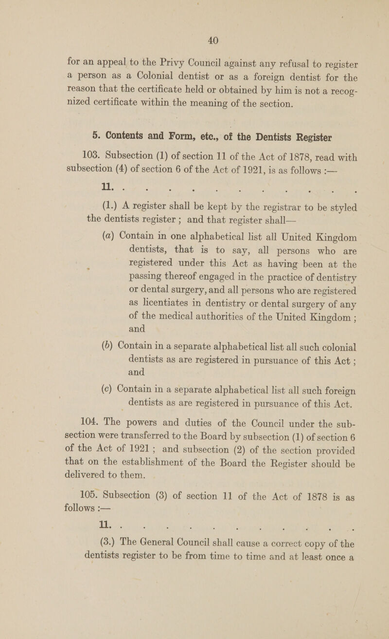 for an appeal to the Privy Council against any refusal to register a person as a Colonial dentist or as a foreign dentist for the reason that the certificate held or obtained by him is not a recog- nized certificate within the meaning of the section. 5. Contents and Form, etce., of the Dentists Register 103. Subsection (1) of section 11 of the Act of 1878, read with subsection (4) of section 6 of the Act of 1921, is as follows :— : We (1.) A register shall be kept by the registrar to be styled the dentists register ; and that register shall— (a) Contain in one alphabetical list all United Kingdom dentists, that is to say, all persons who are registered under this Act as having been at the passing thereof engaged in the practice of dentistry or dental surgery, and all persons who are registered as licentiates in dentistry or dental surgery of any of the medical authorities of the United Kingdom ; and (6) Contain in a separate alphabetical list all such colonial dentists as are registered in pursuance of this Act ; and (c) Contain in a separate alphabetical list all such foreign dentists as are registered in pursuance of this Act. 104. The powers and duties of the Council under the sub- section were transferred to the Board by subsection (1) of section 6 of the Act of 1921; and subsection (2) of the section provided that on the establishment of the Board the Register should be delivered to them. 105. Subsection (3) of section 11 of the Act of 1878 is as follows :— 1 ee (3.) The General Council shall cause a correct copy of the dentists register to be from time to time and at least once a