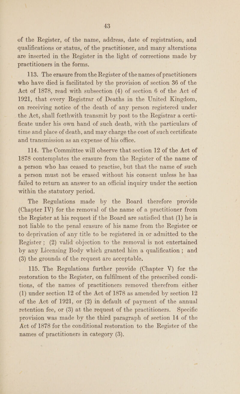 of the Register, of the name, address, date of registration, and qualifications or status, of the practitioner, and many alterations are inserted in the Register in the light of corrections made by practitioners in the forms. 113. The erasure from the Register of the names of practitioners who have died is facilitated by the provision of section 36 of the Act of 1878, read with subsection (4) of section 6 of the Act of 1921, that every Registrar of Deaths in the United Kingdom, on receiving notice of the death of any person registered under the Act, shall forthwith transmit by post to the Registrar a certi- ficate under his own hand of such death, with the particulars of time and place of death, and may charge the cost of such certificate and transmission as an expense of his office. 114. The Committee will observe that section 12 of the Act of 1878 contemplates the erasure from the Register of the name of a person who has ceased to practise, but that the name of such a person must not be erased without his consent unless he has failed to return an answer to an official inquiry under the section within the statutory period. The Regulations made by the Board therefore provide (Chapter IV) for the removal of the name of a practitioner from the Register at his request if the Board are satisfied that (1) he is not liable to the penal erasure of his name from the Register or to deprivation of any title to be registered in or admitted to the Register ; (2) valid objection to the removal is not entertained by any Licensing Body which granted him a qualification ; and (3) the grounds of the request are acceptable. 115. The Regulations further provide (Chapter V) for the restoration to the Register, on fulfilment of the prescribed condi- tions, of the names of practitioners removed therefrom either (1) under section 12 of the Act of 1878 as amended by section 12 of the Act of 1921, or (2) in default of payment of the annual retention fee, or (3) at the request of the practitioners. Specific provision was made by the third paragraph of section 14 of the Act of 1878 for the conditional restoration to the Register of the names of practitioners in category (3).