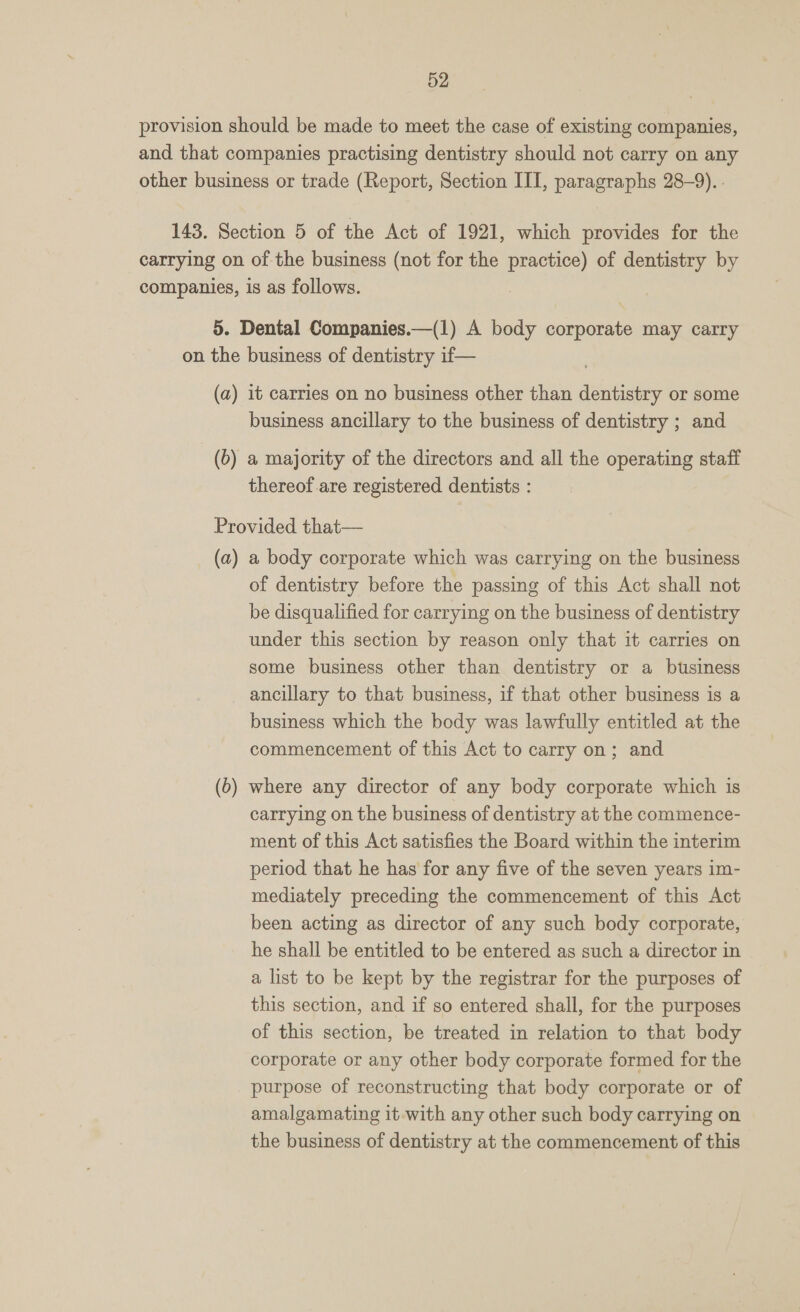 provision should be made to meet the case of existing companies, and that companies practising dentistry should not carry on any other business or trade (Report, Section III, paragraphs 28-9). - 143. Section 5 of the Act of 1921, which provides for the carrying on of the business (not for the a of dentistry by companies, is as follows. 5. Dental Companies.—(1) A body corporate may carry on the business of dentistry if— (a) it carries on no business other than dentistry or some business ancillary to the business of dentistry ; and (6) a majority of the directors and all the operating staff thereof are registered dentists : Provided that— (a) a body corporate which was carrying on the business of dentistry before the passing of this Act shall not be disqualified for carrying on the business of dentistry under this section by reason only that it carries on some business other than dentistry or a business ancillary to that business, if that other business is a business which the body was lawfully entitled at the commencement of this Act to carry on; and (6) where any director of any body corporate which is carrying on the business of dentistry at the commence- ment of this Act satisfies the Board within the interim period that he has for any five of the seven years im- mediately preceding the commencement of this Act been acting as director of any such body corporate, he shall be entitled to be entered as such a director in a list to be kept by the registrar for the purposes of this section, and if so entered shall, for the purposes of this section, be treated in relation to that body corporate or any other body corporate formed for the purpose of reconstructing that body corporate or of amalgamating it with any other such body carrying on the business of dentistry at the commencement of this