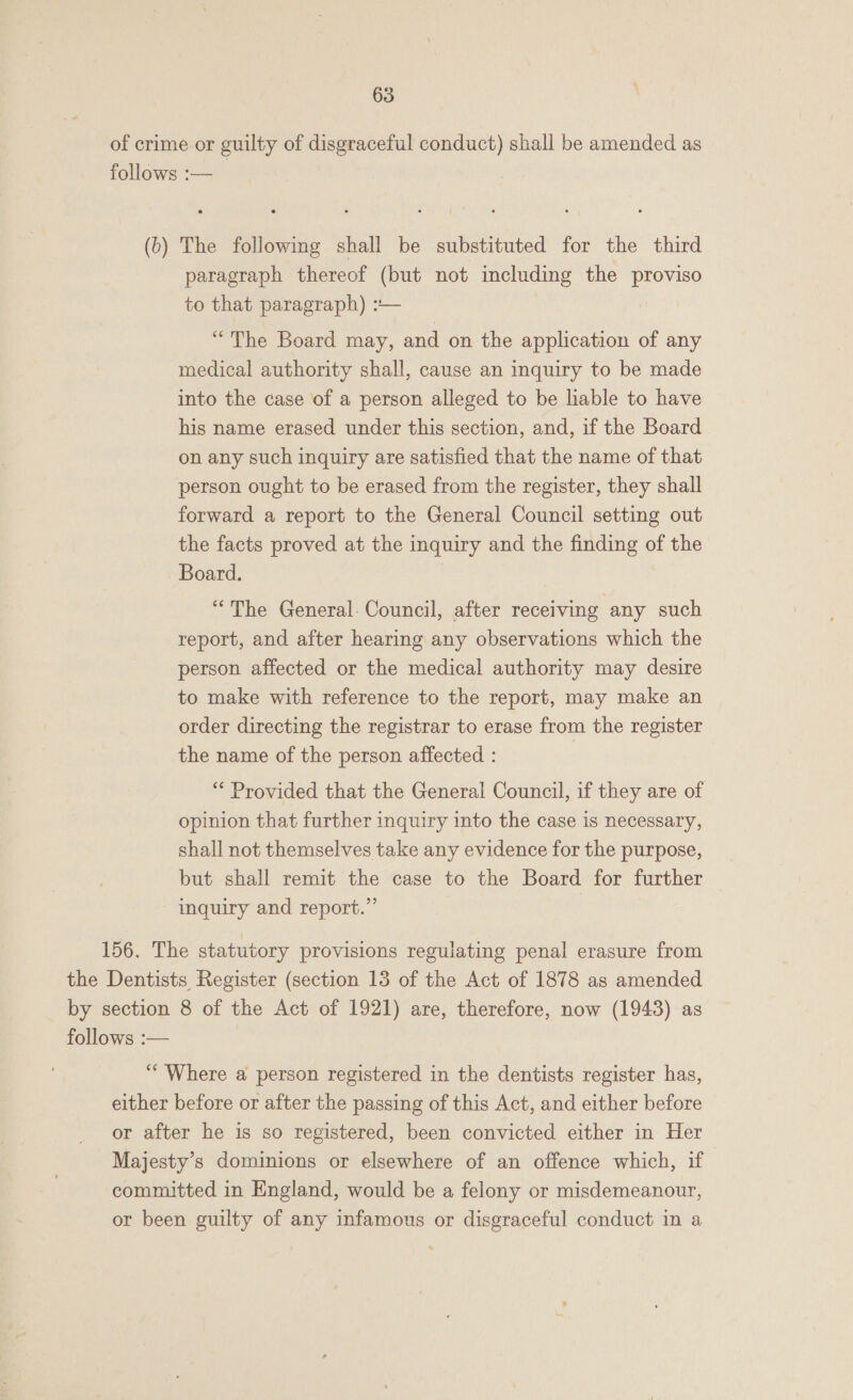 of crime or guilty of disgraceful conduct) shall be amended as follows :— (b) The following shall be substituted for the third paragraph thereof (but not including the proviso to that paragraph) :— “The Board may, and on the application of any medical authority shall, cause an inquiry to be made into the case of a person alleged to be liable to have his name erased under this section, and, if the Board on any such inquiry are satisfied that the name of that person ought to be erased from the register, they shall forward a report to the General Council setting out the facts proved at the inquiry and the finding of the Board. “The General. Council, after receiving any such report, and after hearing any observations which the person affected or the medical authority may desire to make with reference to the report, may make an order directing the registrar to erase from the register the name of the person affected : “* Provided that the General Council, if they are of opinion that further inquiry into the case is necessary, shall not themselves take any evidence for the purpose, but shall remit the case to the Board for further inquiry and report.” 156. The statutory provisions regulating penal erasure from the Dentists Register (section 13 of the Act of 1878 as amended by section 8 of the Act of 1921) are, therefore, now (1943) as follows :— “Where a person registered in the dentists register has, either before or after the passing of this Act, and either before or after he is so registered, been convicted either in Her Majesty’s dominions or elsewhere of an offence which, if committed in England, would be a felony or misdemeanour, or been guilty of any infamous or disgraceful conduct in a