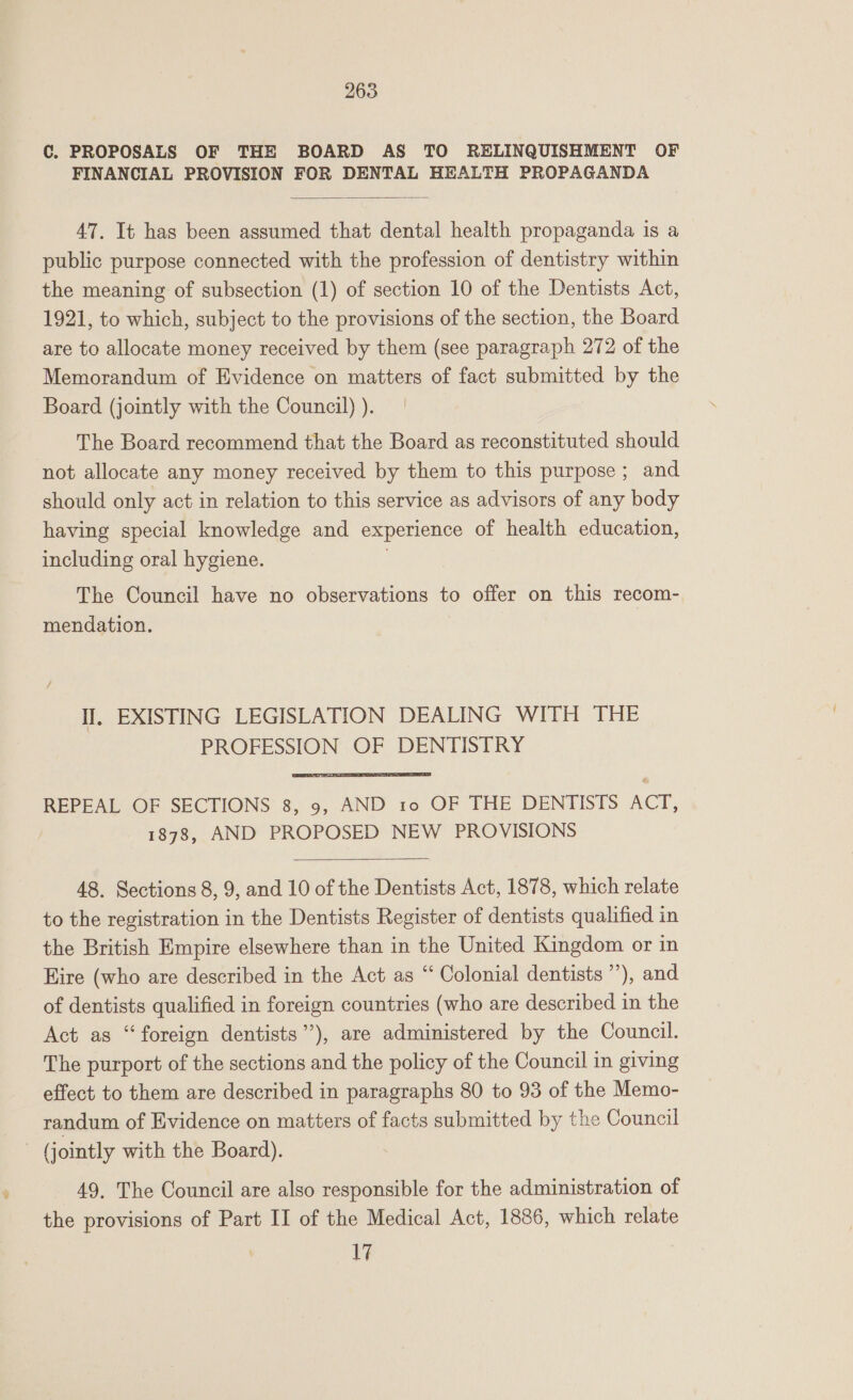 C. PROPOSALS OF THE BOARD AS TO RELINQUISHMENT OF FINANCIAL PROVISION FOR DENTAL HEALTH PROPAGANDA  47. It has been assumed that dental health propaganda is a public purpose connected with the profession of dentistry within the meaning of subsection (1) of section 10 of the Dentists Act, 1921, to which, subject to the provisions of the section, the Board are to allocate money received by them (see paragraph 272 of the Memorandum of Evidence on matters of fact submitted by the Board (jointly with the Council) ). The Board recommend that the Board as reconstituted should not allocate any money received by them to this purpose ; and should only act in relation to this service as advisors of any body having special knowledge and experience of health education, including oral hygiene. The Council have no observations to offer on this recom- mendation. Il, EXISTING LEGISLATION DEALING WITH THE PROFESSION OF DENTISTRY  REPEAL OF SECTIONS 8, 9, AND 10 OF THE DENTISTS ACT, 1878, AND PROPOSED NEW PROVISIONS  48. Sections 8, 9, and 10 of the Dentists Act, 1878, which relate to the registration in the Dentists Register of dentists qualified in the British Empire elsewhere than in the United Kingdom or in Hire (who are described in the Act as “‘ Colonial dentists ”), and of dentists qualified in foreign countries (who are described in the Act as “foreign dentists”), are administered by the Council. The purport of the sections and the policy of the Council in giving effect to them are described in paragraphs 80 to 93 of the Memo- randum of Evidence on matters of facts submitted by the Council - (jointly with the Board). 49, The Council are also responsible for the administration of the provisions of Part II of the Medical Act, 1886, which relate i